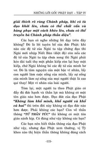 NHÖÕNG LÔØI GOÁC PHAÄT DAÏY – TAÄP IV

giaûi thích roõ raøng Chaùnh phaùp, khi coù taø
ñaïo khôûi leân, chöa coù theå chaát vaán vaø
haøng phuïc moät caùch kheùo leùo, chöa coù theå
truyeàn baù Chaùnh phaùp thaàn dieäu‛.
Caùc baïn coù nghe nhöõng lôøi daïy treân ñaây
khoâng? Ñoù laø lôøi tuyeân boá cuûa ñöùc Phaät: khi
naøo caùc ñeä töû cuûa Ngaøi tu taäp chöùng ñaïo thì
Ngaøi môùi nhaäp Nieát Baøn (dieät ñoä) coøn neáu caùc
ñeä töû cuûa Ngaøi tu taäp chöa xong thì Ngaøi phaûi
keùo daøi tuoåi thoï moät phaàn kieáp coøn laïi hay moät
kieáp, chöù Ngaøi khoâng boû caùc ñeä töû cuûa mình bô
vô. Ñoù laø taâm nguyeän cuûa moät baäc vó nhaân, laáy
con ngöôøi laøm cuoäc soáng cuûa mình, laáy söï soáng
cuûa mình laøm söï soáng cuûa moïi ngöôøi thaät laø cao
quí thay! Moät vó nhaân cuûa loaøi ngöôøi.
Toùm laïi, moät ngöôøi tu theo Phaät giaùo coù
ñaày ñuû ñöùc haïnh vaø thaàn löïc maø khoâng coù moät
toân giaùo naøo hôn ñöôïc. Ñaïo ñöùc cuûa ñaïo Phaät
“Khoâng laøm khoå mình, khoå ngöôøi vaø khoå
caû hai‛ thì treân ñôøi naøy khoâng coù ñaïo ñöùc naøo
hôn ñöôïc. Phaûi khoâng caùc baïn? Coøn veà thaàn
thoâng “TÖÙ THAÀN TUÙC‛ thì khoâng coù moät toân
giaùo saùnh kòp. Coù ñuùng nhö vaäy khoâng caùc baïn?
Caùc baïn neân bieát thaàn thoâng cuûa ñaïo Phaät
nhö vaäy, nhöng ñaïo Phaät xem thöôøng, vò Tyø
kheo naøo thò hieän thaàn thoâng khoâng ñuùng caùch
-115-

 