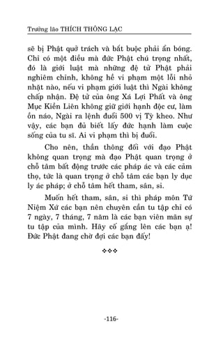 Tröôûng laõo THÍCH THOÂNG LAÏC

seõ bò Phaät quôû traùch vaø baét buoäc phaûi aån boùng.
Chæ coù moät ñieàu maø ñöùc Phaät chuù troïng nhaát,
ñoù laø giôùi luaät maø nhöõng ñeä töû Phaät phaûi
nghieâm chænh, khoâng heà vi phaïm moät loãi nhoû
nhaët naøo, neáu vi phaïm giôùi luaät thì Ngaøi khoâng
chaáp nhaän. Ñeä töû cuûa oâng Xaù Lôïi Phaát vaø oâng
Muïc Kieàn Lieân khoâng giöõ giôùi haïnh ñoäc cö, laøm
oàn naùo, Ngaøi ra leänh ñuoåi 500 vò Tyø kheo. Nhö
vaäy, caùc baïn ñuû bieát laáy ñöùc haïnh laøm cuoäc
soáng cuûa tu só. Ai vi phaïm thì bò ñuoåi.
Cho neân, thaàn thoâng ñoái vôùi ñaïo Phaät
khoâng quan troïng maø ñaïo Phaät quan troïng ôû
choã taâm baát ñoäng tröôùc caùc phaùp aùc vaø caùc caûm
thoï, töùc laø quan troïng ôû choã taâm caùc baïn ly duïc
ly aùc phaùp; ôû choã taâm heát tham, saân, si.
Muoán heát tham, saân, si thì phaùp moân Töù
Nieäm Xöù caùc baïn neân chuyeân caàn tu taäp chæ coù
7 ngaøy, 7 thaùng, 7 naêm laø caùc baïn vieân maõn söï
tu taäp cuûa mình. Haõy coá gaéng leân caùc baïn aï!
Ñöùc Phaät ñang chôø ñôïi caùc baïn ñaáy!


-116-

 
