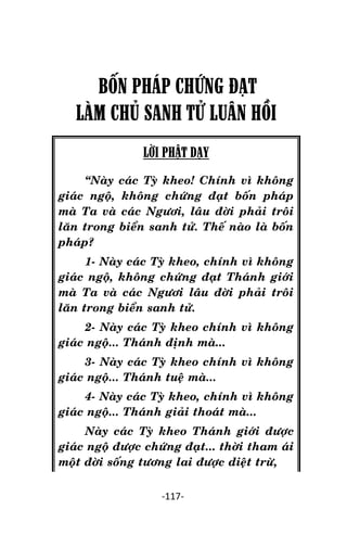 NHÖÕNG LÔØI GOÁC PHAÄT DAÏY – TAÄP IV

BỐN PHÁP CHỨNG ĐẠT
LÀM CHỦ SANH TỬ LUÂN HỒI
LỜI PHẬT DẠY
‚Naøy caùc Tyø kheo! Chính vì khoâng
giaùc ngoä, khoâng chöùng ñaït boán phaùp
maø Ta vaø caùc Ngöôi, laâu ñôøi phaûi troâi
laên trong bieån sanh töû. Theá naøo laø boán
phaùp?
1- Naøy caùc Tyø kheo, chính vì khoâng
giaùc ngoä, khoâng chöùng ñaït Thaùnh giôùi
maø Ta vaø caùc Ngöôi laâu ñôøi phaûi troâi
laên trong bieån sanh töû.
2- Naøy caùc Tyø kheo chính vì khoâng
giaùc ngoä... Thaùnh ñònh maø...
3- Naøy caùc Tyø kheo chính vì khoâng
giaùc ngoä... Thaùnh tueä maø...
4- Naøy caùc Tyø kheo, chính vì khoâng
giaùc ngoä... Thaùnh giaûi thoaùt maø...
Naøy caùc Tyø kheo Thaùnh giôùi ñöôïc
giaùc ngoä ñöôïc chöùng ñaït... thôøi tham aùi
moät ñôøi soáng töông lai ñöôïc dieät tröø,
-117-

 