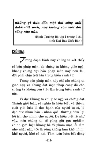 Tröôûng laõo THÍCH THOÂNG LAÏC

nhöõng gì ñöa ñeán moät ñôøi soáng môùi
ñöôïc döùt saïch, nay khoâng coøn moät ñôøi
soáng naøo nöõa.
(Kinh Tröôøng Boä taäp I trang 616,
kinh Ñaïi Baùt Nieát Baøn)

CHÚ GIẢI:

Trong ñoaïn kinh naøy chuùng ta xeùt thaáy
coù boán phaùp moân, do chuùng ta khoâng giaùc ngoä,
khoâng chöùng ñaït boán phaùp moân naøy neân laâu
ñôøi phaûi chòu troâi laên trong bieån sanh töû.
Trong boán phaùp moân naøy chæ caàn chuùng ta
giaùc ngoä vaø chöùng ñaït moät phaùp cuõng ñuû cho
chuùng ta khoâng coøn troâi laên trong bieån sanh töû
nöõa.
Ví duï: Chuùng ta chæ giaùc ngoä vaø chöùng ñaït
Thaùnh giôùi luaät, coù nghóa laø hieåu bieát vaø thoâng
suoát giôùi luaät laø ñöùc haïnh cuûa ngöôøi tu só, laø
ñaïo ñöùc nhaân baûn - nhaân quaû, thöôøng ñem laïi
lôïi ích cho mình, cho ngöôøi. Do hieåu bieát roõ nhö
vaäy, neân chuùng ta coá gaéng giöõ gìn nghieâm
chænh giôùi luaät khoâng heà vi phaïm moät loãi laàm
nhoû nhaët naøo, töùc laø soáng khoâng laøm khoå mình,
khoå ngöôøi, khoå caû hai. Taâm luoân luoân baát ñoäng
-118-

 