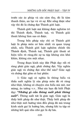 NHÖÕNG LÔØI GOÁC PHAÄT DAÏY – TAÄP IV

tröôùc caùc aùc phaùp vaø caùc caûm thoï, ñoù laø taâm
thanh thaûn, an laïc vaø voâ söï. Khi soáng ñöôïc nhö
vaäy thì ñoù laø chöùng ñaït Thaùnh giôùi luaät.
Thaùnh giôùi luaät maø khoâng ñöôïc nghieâm trì
thì Thaùnh ñònh, Thaùnh tueä, vaø Thaùnh giaûi
thoaùt khoâng laøm sao coù ñöôïc.
Trong boán phaùp naøy chæ coù Thaùnh giôùi
luaät laø phaùp moân cô baûn nhaát vaø quan troïng
nhaát, neáu Thaùnh giôùi luaät nghieâm chænh thì
Thaùnh ñònh, Thaùnh tueä, Thaùnh giaûi thoaùt seõ
hieän tieàn roõ raøng,thì söï tu taäp khoâng coøn khoù
khaên, khoâng coøn meät nhoïc.
Trong ñoaïïn kinh naøy ñöùc Phaät daïy raát roõ
raøng phaûi giaùc ngoä, phaûi chöùng ñaït. Vaäy nghóa
giaùc ngoä vaø chöùng ñaït nhö theá naøo? Giaùc ngoä
vaø chöùng ñaït goàm coù hai phaàn:
1- Giaùc ngoä coù nghóa laø thoâng hieåu vaø
thaáu suoát nghóa lyù cuûa phaùp moân ñoù roõ raøng
nhö thaät, khoâng coù chuyeän coøn hieåu muø môø, mô
maøng, aûo töôûng v.v.. Nhö caùc baïn ñaõ bieát Phaät
daïy: ‚Nhöõng gì caàn thoâng suoát phaûi thoâng
suoát‛. Thoâng suoát töùc laø giaùc ngoä. Giaùc ngoä laø
thaáy bieát phaùp ñoù nhö thaät. Thaáy bieát phaùp ñoù
nhö thaät môùi höôùng taâm ñeán phaùp ñoù maø trong
kinh saùch goïi laø höôùng löu, nhöng khi tu taäp coù
nhöõng keát quaû nho nhoû goïi laø döï löu.
-119-

 