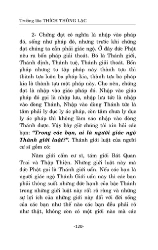 Tröôûng laõo THÍCH THOÂNG LAÏC

2- Chöùng ñaït coù nghóa laø nhaäp vaøo phaùp
ñoù, soáng nhö phaùp ñoù, nhöng tröôùc khi chöùng
ñaït chuùng ta caàn phaûi giaùc ngoä. ÔÛ ñaây ñöùc Phaät
neâu ra boán phaùp giaûi thoaùt. Ñoù laø Thaùnh giôùi,
Thaùnh ñònh, Thaùnh tueä, Thaùnh giaûi thoaùt. Boán
phaùp nhöng tu taäp phaùp naøy thaønh töïu thì
thaønh töïu luoân ba phaùp kia, thaønh töïu ba phaùp
kia laø thaønh töïu moät phaùp naøy. Cho neân, chöùng
ñaït laø nhaäp vaøo giaùo phaùp ñoù. Nhaäp vaøo giaùo
phaùp ñoù goïi laø nhaäp löu, nhaäp löu töùc laø nhaäp
vaøo doøng Thaùnh, Nhaäp vaøo doøng Thaùnh töùc laø
taâm phaûi ly duïc ly aùc phaùp, coøn taâm chöa ly duïc
ly aùc phaùp thì khoâng laøm sao nhaäp vaøo doøng
Thaùnh ñöôïc. Vaäy baây giôø chuùng toâi xin hoûi caùc
baïn: ‚Trong caùc baïn, ai laø ngöôøi giaùc ngoä
Thaùnh giôùi luaät?‛. Thaùnh giôùi luaät cuûa ngöôøi
cö só goàm coù:
Naêm giôùi caám cö só, taùm giôùi Baùt Quan
Trai vaø Thaäp Thieän. Nhöõng giôùi luaät naøy maø
ñöùc Phaät goïi laø Thaùnh giôùi uaån. Neáu caùc baïn laø
ngöôøi giaùc ngoä Thaùnh Giôùi uaån naøy thì caùc baïn
phaûi thoâng suoát nhöõng ñöùc haïnh cuûa baäc Thaùnh
trong nhöõng giôùi luaät naøy raát roõ raøng vaø nhöõng
söï lôïi ích cuûa nhöõng giôùi naøy ñoái vôùi ñôøi soáng
cuûa caùc baïn nhö theá naøo caùc baïn ñeàu phaûi roõ
nhö thaät, khoâng coøn coù moät giôùi naøo maø caùc
-120-

 
