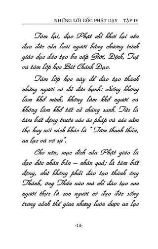 NHÖÕNG LÔØI GOÁC PHAÄT DAÏY – TAÄP IV

Toùm laïi, ñaïo Phaät chæ khôi laïi neàn
ñaïo ñöùc cuûa loaøi ngöôøi baèng chöông trình
giaùo duïc ñaøo taïo ba caáp Giôùi, Ñònh, Tueä
vaø taùm lôùp hoïc Baùt Chaùnh Ñaïo.
Taùm lôùp hoïc naøy ñeå ñaøo taïo thaønh
nhöõng ngöôøi coù ñuû ñöùc haïnh: Soáng khoâng
laøm khoå mình, khoâng laøm khoå ngöôøi vaø
khoâng laøm khoå taát caû chuùng sanh. Töùc laø
taâm baát ñoäng tröôùc caùc aùc phaùp vaø caùc caûm
thoï hay noùi caùch khaùc laø “ Taâm thanh thaûn,
an laïc vaø voâ söï”.
Cho neân, muïc ñích cuûa Phaät giaùo laø
ñaïo ñöùc nhaân baûn – nhaân quaû; laø taâm baát
ñoäng, chöù khoâng phaûi ñaøo taïo thaønh oâng
Thaùnh, oâng Thaàn naøo maø chæ ñaøo taïo con
ngöôøi thöïc laø con ngöôøi coù ñaïo ñöùc soáng
trong caûnh theá gian nhöng luoân ñöôïc an laïc
-13-

 