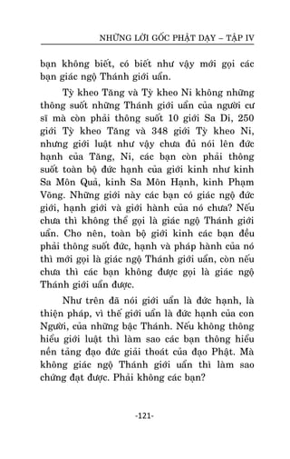 NHÖÕNG LÔØI GOÁC PHAÄT DAÏY – TAÄP IV

baïn khoâng bieát, coù bieát nhö vaäy môùi goïi caùc
baïn giaùc ngoä Thaùnh giôùi uaån.
Tyø kheo Taêng vaø Tyø kheo Ni khoâng nhöõng
thoâng suoát nhöõng Thaùnh giôùi uaån cuûa ngöôøi cö
só maø coøn phaûi thoâng suoát 10 giôùi Sa Di, 250
giôùi Tyø kheo Taêng vaø 348 giôùi Tyø kheo Ni,
nhöng giôùi luaät nhö vaäy chöa ñuû noùi leân ñöùc
haïnh cuûa Taêng, Ni, caùc baïn coøn phaûi thoâng
suoát toaøn boä ñöùc haïnh cuûa giôùi kinh nhö kinh
Sa Moân Quaû, kinh Sa Moân Haïnh, kinh Phaïm
Voõng. Nhöõng giôùi naøy caùc baïn coù giaùc ngoä ñöùc
giôùi, haïnh giôùi vaø giôùi haønh cuûa noù chöa? Neáu
chöa thì khoâng theå goïi laø giaùc ngoä Thaùnh giôùi
uaån. Cho neân, toaøn boä giôùi kinh caùc baïn ñeàu
phaûi thoâng suoát ñöùc, haïnh vaø phaùp haønh cuûa noù
thì môùi goïi laø giaùc ngoä Thaùnh giôùi uaån, coøn neáu
chöa thì caùc baïn khoâng ñöôïc goïi laø giaùc ngoä
Thaùnh giôùi uaån ñöôïc.
Nhö treân ñaõ noùi giôùi uaån laø ñöùc haïnh, laø
thieän phaùp, vì theá giôùi uaån laø ñöùc haïnh cuûa con
Ngöôøi, cuûa nhöõng baäc Thaùnh. Neáu khoâng thoâng
hieåu giôùi luaät thì laøm sao caùc baïn thoâng hieåu
neàn taûng ñaïo ñöùc giaûi thoaùt cuûa ñaïo Phaät. Maø
khoâng giaùc ngoä Thaùnh giôùi uaån thì laøm sao
chöùng ñaït ñöôïc. Phaûi khoâng caùc baïn?

-121-

 