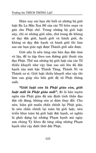 Tröôûng laõo THÍCH THOÂNG LAÏC

Hieän nay caùc baïn chæ bieát coù nhöõng boä giôùi
luaät Ba La Moäc Xoa Ñeà cuûa caùc Toå bieân soaïn vaø
gaùn cho Phaät cheá. Trong nhöõng boä giôùi luaät
naøy, chæ coù nhöõng giôùi caám, chöù trong ñoù khoâng
coù daïy ñöùc giôùi, haïnh giôùi vaø haønh giôùi, do
khoâng coù daïy ñöùc haïnh vaø haønh giôùi thì laøm
sao caùc baïn giaùc ngoä ñöôïc Thaùnh giôùi uaån ñöôïc.
Giôùi uaån laø neàn taûng caên baûn ñaïo ñöùc taâm
voâ laäu, ñeå tu taäp theo con ñöôøng giaûi thoaùt cuûa
ñaïo Phaät. Theá maø nhöõng boä giôùi luaät cuûa caùc Toå
thieáu khuyeát nhö vaäy laøm sao noùi leân ñuû ñöùc
haïnh cuûa moät baäc Thaùnh Taêng, Thaùnh Ni vaø
Thaùnh cö só. Giôùi luaät thieáu khuyeát nhö vaäy thì
laøm sao giuùp cho boán giôùi ñeä töû Phaät thoâng
suoát.
‚Giôùi luaät coøn laø Phaät giaùo coøn, giôùi
luaät maát laø Phaät giaùo maát‛, ñoù laø baûn tuyeân
ngoân cuûa Phaät giaùo ñaõ xaùc ñònh tinh thaàn ñaïo
ñöùc raát ñuùng, khoâng coøn ai daùm thay ñoåi. Cho
neân, hieän giôø muoán chaán chænh laïi Phaät giaùo,
laø neân chaán chænh laïi toaøn boä giôùi luaät, neân
trieån khai toaøn boä giôùi luaät ñöùc haïnh, coù nghóa
laø phaûi döïng laïi nhöõng Phaïm haïnh maø ngaøy
xöa chuùng Tyø kheo ñaõ töøng soáng nhöõng Phaïm
haïnh nhö vaäy döôùi thôøi ñöùc Phaät.

-122-

 