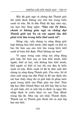 NHÖÕNG LÔØI GOÁC PHAÄT DAÏY – TAÄP IV

Khi ñaõ giaùc ngoä vaø chöùng ñaït Thaùnh giôùi
thì nhaát ñònh khoâng coøn troâi laên trong bieån
sanh töû nöõa. Ñoù laø ñöùc Phaät ñaõ daïy nhö vaäy,
caùc baïn haõy laéng nghe: ‚Naøy caùc Tyø kheo,
chính vì khoâng giaùc ngoä vaø chöùng ñaït
Thaùnh giôùi maø Ta vaø caùc ngöôi laâu ñôøi
phaûi troâi laên trong bieån khoå sanh töû‛.
Ñuùng vaäy, neáu chuùng ta soáng ñuùng giôùi
luaät khoâng laøm khoå mình, khoå ngöôøi vaø khoå caû
hai thì laøm sao coøn troâi laên trong bieån khoå
sanh töû luaân hoài ñöôïc. Phaûi khoâng caùc baïn?
Vì ngay trong cuoäc soáng maø soáng ñuùng
giôùi luaät thì laøm sao coù laøm khoå mình, khoå
ngöôøi, khoå caû hai, neáu khoâng laøm khoå mình,
khoå ngöôøi vaø khoå caû hai thì coøn ñaâu laø bieån
sanh töû nöõa. Bieån sanh töû ñaõ bò dieät maát khi
chuùng ta soáng ñuùng Thaùnh giôùi. Cho neân, lôøi di
chuùc cuoái cuøng cuûa ñöùc Phaät laø ñeå xaùc ñònh cho
caùc baïn thaáy raèng chæ coù giôùi luaät laø phaùp moân
quan troïng nhaát cuûa Phaät giaùo maø thoâi. Taùm
lôùp hoïc (Baùt Chaùnh Ñaïo) maø heát baûy lôùp tu hoïc
veà giôùi luaät, chæ coù moät lôùp tu ñònh vaø ngay khi
nhaäp ñònh laø trieån khai trí tueä Tam Minh
trong lôùp ñoù. Nhö vaäy xeùt thaáy Thaùnh ñònh,
Thaùnh tueä vaø Thaùnh giaûi thoaùt chæ coù moät lôùp
hoïc maø thoâi.
-123-

 