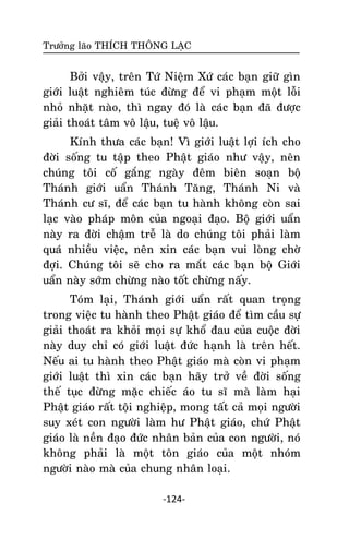 Tröôûng laõo THÍCH THOÂNG LAÏC

Bôûi vaäy, treân Töù Nieäm Xöù caùc baïn giöõ gìn
giôùi luaät nghieâm tuùc ñöøng ñeå vi phaïm moät loãi
nhoû nhaët naøo, thì ngay ñoù laø caùc baïn ñaõ ñöôïc
giaûi thoaùt taâm voâ laäu, tueä voâ laäu.
Kính thöa caùc baïn! Vì giôùi luaät lôïi ích cho
ñôøi soáng tu taäp theo Phaät giaùo nhö vaäy, neân
chuùng toâi coá gaéng ngaøy ñeâm bieân soaïn boä
Thaùnh giôùi uaån Thaùnh Taêng, Thaùnh Ni vaø
Thaùnh cö só, ñeå caùc baïn tu haønh khoâng coøn sai
laïc vaøo phaùp moân cuûa ngoaïi ñaïo. Boä giôùi uaån
naøy ra ñôøi chaäm treã laø do chuùng toâi phaûi laøm
quaù nhieàu vieäc, neân xin caùc baïn vui loøng chôø
ñôïi. Chuùng toâi seõ cho ra maét caùc baïn boä Giôùi
uaån naøy sôùm chöøng naøo toát chöøng naáy.
Toùm laïi, Thaùnh giôùi uaån raát quan troïng
trong vieäc tu haønh theo Phaät giaùo ñeå tìm caàu söï
giaûi thoaùt ra khoûi moïi söï khoå ñau cuûa cuoäc ñôøi
naøy duy chæ coù giôùi luaät ñöùc haïnh laø treân heát.
Neáu ai tu haønh theo Phaät giaùo maø coøn vi phaïm
giôùi luaät thì xin caùc baïn haõy trôû veà ñôøi soáng
theá tuïc ñöøng maëc chieác aùo tu só maø laøm haïi
Phaät giaùo raát toäi nghieäp, mong taát caû moïi ngöôøi
suy xeùt con ngöôøi laøm hö Phaät giaùo, chöù Phaät
giaùo laø neàn ñaïo ñöùc nhaân baûn cuûa con ngöôøi, noù
khoâng phaûi laø moät toân giaùo cuûa moät nhoùm
ngöôøi naøo maø cuûa chung nhaân loaïi.
-124-

 