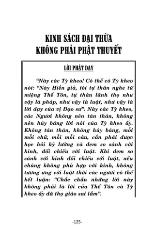 NHÖÕNG LÔØI GOÁC PHAÄT DAÏY – TAÄP IV

KINH SÁCH ĐẠI THỪA
KHÔNG PHÂI PHẬT THUYẾT
LỜI PHẬT DẠY
‚Naøy caùc Tyø kheo! Coù theå coù Tyø kheo
noùi: ‚Naøy Hieàn giaû, toâi töï thaân nghe töø
mieäng Theá Toân, töï thaân laõnh thoï nhö
vaäy laø phaùp, nhö vaäy laø luaät, nhö vaäy laø
lôøi daïy cuûa vò Ñaïo sö‛. Naøy caùc Tyø kheo,
caùc Ngöôi khoâng neân taùn thaùn, khoâng
neân huûy baùng lôøi noùi cuûa Tyø kheo aáy.
Khoâng taùn thaùn, khoâng huûy baùng, moãi
moãi chöõ, moãi moãi caâu, caàn phaûi ñöôïc
hoïc hoûi kyõ löôõng vaø ñem so saùnh vôùi
kinh, ñoái chieáu vôùi luaät. Khi ñem so
saùnh vôùi kinh ñoái chieáu vôùi luaät, neáu
chuùng khoâng phuø hôïp vôùi kinh, khoâng
töông öng vôùi luaät thôøi caùc ngöôi coù theå
keát luaän: ‚Chaéc chaén nhöõng lôøi naøy
khoâng phaûi laø lôøi cuûa Theá Toân vaø Tyø
kheo aáy ñaõ thoï giaùo sai laàm‛.

-125-

 