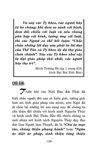 Tröôûng laõo THÍCH THOÂNG LAÏC

Vaø naøy caùc Tyø kheo, caùc ngöôi haõy
töø boû chuùng; khi ñem so saùnh vôùi kinh,
ñem ñoái chieáu vôùi luaät vaø neáu chuùng
phuø hôïp vôùi kinh, töông öng vôùi luaät,
thì caùc Ngöôi coù theå keát luaän: ‚Chaéc
chaén nhöõng lôøi daïy naøy phaûi laø lôøi daïy
cuûa Theá Toân vaø Tyø kheo aáy ñaõ thoï giaùo
chôn chaùnh‛. Naøy caùc Tyø kheo nhö vaäy
laø ñaïi giaùo phaùp thöù nhaát, caùc ngöôi
haõy thoï trì‛.
(Kinh Tröôøng Boä taäp 1 trang 618,
kinh Ñaïi Baùt Nieát Baøn)

CHÚ GIẢI:

Tröôùc

khi vaøo Nieát Baøn ñöùc Phaät ñaõ

bieát chaéc ngöôøi ñôøi sau seõ kieán giaûi, töôûng giaûi
laøm sai leäch giaùo phaùp cuûa mình, neân Ngaøi ñaõ
di chuùc laïi nhöõng lôøi sau cuøng naøy ñeå chuùng ta
caån thaän ñoái chieáu vôùi kinh saùch Nguyeân Thuûy
vaø kinh saùch Ñaïi Thöøa, Khi ñoái chieáu chuùng ta
môùi nhaän xeùt kinh saùch Nguyeân Thuûy daïy ñaïo
ñöùc laøm Ngöôøi laøm Thaùnh, ñoù laø ‚Chö aùc maïc
taùc, chuùng thieän phuïng haønh‛ hoaëc ‚Ngaên
aùc dieät aùc phaùp, sinh thieän taêng thieän
-126-

 
