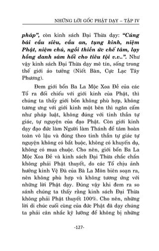NHÖÕNG LÔØI GOÁC PHAÄT DAÏY – TAÄP IV

phaùp‛, coøn kinh saùch Ñaïi Thöøa daïy: ‚Cuùng
baùi caàu sieâu, caàu an, tuïng kinh, nieäm
Phaät, nieäm chuù, ngoài thieàn öùc cheá taâm, laïy
hoàng danh saùm hoái cho tieâu toäi v.v..‛. Nhö
vaäy kinh saùch Ñaïi Thöøa daïy meâ tín, soáng trong
theá giôùi aûo töôûng (Nieát Baøn, Cöïc Laïc Taây
Phöông).
Ñem giôùi boån Ba La Moäc Xoa Ñeà cuûa caùc
Toå ra ñoái chieáu vôùi giôùi kinh cuûa Phaät, thì
chuùng ta thaáy giôùi boån khoâng phuø hôïp, khoâng
töông öng vôùi giôùi kinh moät beân thì ngaên caá m
nhö phaùp luaät, khoâng ñuùng vôùi tinh thaàn töï
giaùc, töï nguyeän cuûa ñaïo Phaät. Coøn giôùi kinh
daïy ñaïo ñöùc laøm Ngöôøi laøm Thaùnh ñeå taâm hoaøn
toaøn voâ laäu vaø ñuùng theo tinh thaàn töï giaùc töï
nguyeän khoâng coù baét buoäc, khoâng coù khuyeán duï,
khoâng coù mua chuoäc. Cho neân, giôùi boån Ba La
Moäc Xoa Ñeà vaø kinh saùch Ñaïi Thöøa chaéc chaén
khoâng phaûi Phaät thuyeát, do caùc Toå chòu aûnh
höôûng kinh Veä Ñaø cuûa Baø La Moân bieân soaïn ra,
neân khoâng phuø hôïp vaø khoâng töông öùng vôùi
nhöõng lôøi Phaät daïy. Ñuùng vaäy khi ñem ra so
saùnh chuùng ta thaáy raèng kinh saùch Ñaïi Thöøa
khoâng phaûi Phaät thuyeát 100%. Cho neân, nhöõng
lôøi di chuùc cuoái cuøng cuûa ñöùc Phaät ñaõ daïy chuùng
ta phaûi caân nhaéc kyõ löôõng ñeå khoâng bò nhöõng
-127-

 