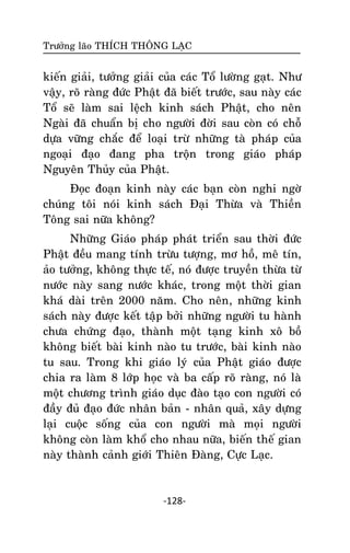 Tröôûng laõo THÍCH THOÂNG LAÏC

kieán giaûi, töôûng giaûi cuûa caùc Toå löôøng gaït. Nhö
vaäy, roõ raøng ñöùc Phaät ñaõ bieát tröôùc, sau naøy caùc
Toå seõ laøm sai leäch kinh saùch Phaät, cho neân
Ngaøi ñaõ chuaån bò cho ngöôøi ñôøi sau coøn coù choã
döïa vöõng chaéc ñeå loaïi tröø nhöõng taø phaùp cuûa
ngoaïi ñaïo ñang pha troän trong giaùo phaùp
Nguyeân Thuûy cuûa Phaät.
Ñoïc ñoaïn kinh naøy caùc baïn coøn nghi ngôø
chuùng toâi noùi kinh saùch Ñaïi Thöøa vaø Thieàn
Toâng sai nöõa khoâng?
Nhöõng Giaùo phaùp phaùt trieån sau thôøi ñöùc
Phaät ñeàu mang tính tröøu töôïng, mô hoà, meâ tín,
aûo töôûng, khoâng thöïc teá, noù ñöôïc truyeàn thöøa töø
nöôùc naøy sang nöôùc khaùc, trong moät thôøi gian
khaù daøi treân 2000 naêm. Cho neân, nhöõng kinh
saùch naøy ñöôïc keát taäp bôûi nhöõng ngöôøi tu haønh
chöa chöùng ñaïo, thaønh moät taïng kinh xoâ boà
khoâng bieát baøi kinh naøo tu tröôùc, baøi kinh naøo
tu sau. Trong khi giaùo lyù cuûa Phaät giaùo ñöôïc
chia ra laøm 8 lôùp hoïc vaø ba caáp roõ raøng, noù laø
moät chöông trình giaùo duïc ñaøo taïo con ngöôøi coù
ñaày ñuû ñaïo ñöùc nhaân baûn - nhaân quaû, xaây döïng
laïi cuoäc soáng cuûa con ngöôøi maø moïi ngöôøi
khoâng coøn laøm khoå cho nhau nöõa, bieán theá gian
naøy thaønh caûnh giôùi Thieân Ñaøng, Cöïc Laïc.

-128-

 