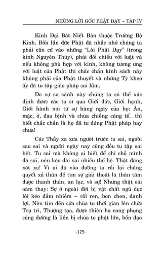 NHÖÕNG LÔØI GOÁC PHAÄT DAÏY – TAÄP IV

Kinh Ñaïi Baùt Nieát Baøn thuoäc Tröôøng Boä
Kinh. Boán laàn ñöùc Phaät ñaõ nhaéc nhôû chuùng ta
phaûi caên cöù vaøo nhöõng ‚Lôøi Phaät Daïy‛ (trong
kinh Nguyeân Thuûy), phaûi ñoái chieáu vôùi luaät vaø
neáu khoâng phuø hôïp vôùi kinh, khoâng töông öng
vôùi luaät cuûa Phaät thì chaéc chaén kinh saùch naøy
khoâng phaûi cuûa Phaät thuyeát vaø nhöõng Tyø kheo
aáy ñaõ tu taäp giaùo phaùp sai laàm.
Do söï so saùnh naøy chuùng ta coù theå xaùc
ñònh ñöôc caùc tu só qua Giôùi ñöùc, Giôùi haïnh,
Giôùi haønh nôi töù söï haøng ngaøy cuûa hoï: AÊn,
maëc, ôû, ñau bònh vaø chuøa chieàng cuùng teá… thì
bieát chaéc chaén laø hoï ñaõ tu ñuùng Phaät phaùp hay
chöa!
Caùc Thaày xa xöa ngöôøi tröôùc tu sai, ngöôøi
sau sai vaø ngöôøi ngaøy nay cuõng ñeàu tu taäp sai
heát. Tu sai maø khoâng ai bieát ñeå chæ choã mình
ñaõ sai, neân keùo daøi sai nhieàu theá heä. Thaät ñaùng
xoùt xa! Vì ai ñaõ vaøo ñöôøng tu roài laïi chaúng
quyeát xaû thaân ñeå tìm söï giaûi thoaùt laø thaân taâm
ñöôïc thanh thaûn, an laïc, voâ söï! Nhöng thaät oaùi
oaêm thay: Sôï ôû ngoaøi ñôøi bò vaät chaát nguõ duïc
loâi keùo ñaém nhieãm – roái ren, bon chen, danh
lôïi. Neân tìm ñeán cöûa chuøa tu thôøi gian leân chöùc
Truï trì, Thöôïng toïa, ñöôïc thieân haï cung phuïng
cuùng döôøng laø lieàn bò chuøa to phaät lôùn, boån ñaïo
-129-

 