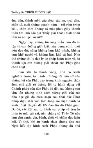 Tröôûng laõo THÍCH THOÂNG LAÏC

ñöa ñoùn, thænh môøi, caàu sieâu, caàu an, trai ñaøn,
chaån teá, suoát thaùng quanh naêm – roái raém traêm
beà..., thaân taâm khoâng coù moät phuùt giaây thanh
thaûn thì laøm sao quí Thaày giaûi thoaùt ñöôïc thaân
taâm coù an laïc, voâ söï!!!
Ngaøy nay, chuùng toâi may maén hôn ñaõ tu
taäp töø con ñöôøng giôùi luaät, xaây döïng mình moät
neàn ñaïo ñöùc soáng khoâng laøm khoå mình, khoâng
laøm khoå ngöôøi vaø khoâng laøm khoå caû hai. Nhôø
theá chuùng toâi ly duïc ly aùc phaùp hoaøn toaøn vaø ñaõ
thaønh töïu con ñöôøng giaûi thoaùt cuûa Phaät giaùo
chaân thaät.
Sau khi tu haønh xong, nhôø coù kinh
nghieâm trong tu haønh. Chuùng toâi caên cöù vaøo
nhöõng lôøi cuûa Phaät daïy trong kinh nguyeân thuûy
ñem chuù giaûi roõ ñöôøng loái tu haønh ñuùng vôùi
Chaùnh phaùp cuûa ñöùc Phaät ñeå ñôøi sau khoâng coøn
laàm laãn nhöõng kinh saùch töôûng giaûi cuûa caùc
nhaø hoïc giaû ñaõ bieân soaïn sau thôøi ñöùc Phaät
nhaäp dieät, ñöa vaøo tam taïng roài maïo danh laø
kinh Phaät thuyeát ñeå löøa ñaûo tín ñoà Phaät giaùo.
Do ñoù, caùc ñôøi sau tu haønh sai phaùp vaø truyeàn
thöøa tu maõi caùi sai, neân chaúng coù Thaày Toå naøo
laøm chuû sanh, giaø, beänh, cheát vaø chaám döùt luaân
hoài. Vì theá, khi tu haønh chöa chöùng ñaïo caùc
Ngaøi keát taäp kinh saùch Phaät khoâng ñuû khaû
-130-

 