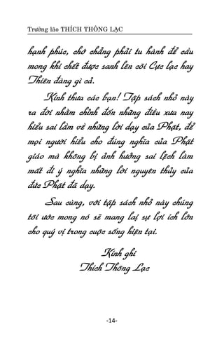 Tröôûng laõo THÍCH THOÂNG LAÏC

haïnh phuùc, chôù chaúng phaûi tu haønh ñeå caàu
mong khi cheát ñöôïc sanh leân coõi Cöïc laïc hay
Thieân ñaøng gì caû.
Kính thöa caùc baïn! Taäp saùch nhoû naøy
ra ñôøi nhaèm chænh ñoán nhöõng ñieàu xöa nay
hieåu sai laàm veà nhöõng lôøi daïy cuûa Phaät, ñeå
moïi ngöôøi hieåu cho ñuùng nghóa cuûa Phaät
giaùo maø khoâng bò aûnh höôûng sai leäch laøm
maát ñi yù nghóa nhöõng lôøi nguyeân thuûy cuûa
ñöùc Phaät ñaõ daïy.
Sau cuøng, vôùi taäp saùch nhoû naøy chuùng
toâi öôùc mong noù seõ mang laò söï lôïi ích lôùn
cho quyù vò trong cuoäc soáng hieän taïi.
Kính ghi
Thích Thoâng Laïc

-14-

 