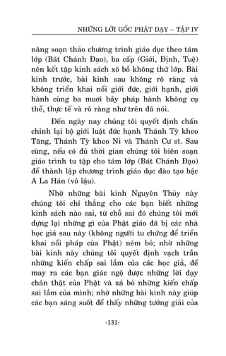 NHÖÕNG LÔØI GOÁC PHAÄT DAÏY – TAÄP IV

naêng soaïn thaûo chöông trình giaùo duïc theo taùm
lôùp (Baùt Chaùnh Ñaïo), ba caáp (Giôùi, Ñònh, Tueä)
neân keát taäp kinh saùch xoâ boà khoâng thöù lôùp. Baøi
kinh tröôùc, baøi kinh sau khoâng roõ raøng vaø
khoâng trieån khai noåi giôùi ñöùc, giôùi haïnh, giôùi
haønh cuøng ba muôi baûy phaùp haønh khoâng cuï
theå, thöïc teá vaø roõ raøng nhö treân ñaõ noùi.
Ñeán ngaøy nay chuùng toâi quyeát ñònh chaán
chænh laïi boä giôùi luaät ñöùc haïnh Thaùnh Tyø kheo
Taêng, Thaùnh Tyø kheo Ni vaø Thaùnh Cö só. Sau
cuøng, neáu coù ñuû thôøi gian chuùng toâi bieân soaïn
giaùo trình tu taäp cho taùm lôùp (Baùt Chaùnh Ñaïo)
ñeå thaønh laäp chöông trình giaùo duïc ñaøo taïo baäc
A La Haùn (voâ laäu).
Nhôø nhöõng baøi kinh Nguyeân Thuûy naøy
chuùng toâi chæ thaúng cho caùc baïn bieát nhöõng
kinh saùch naøo sai, töø choã sai ñoù chuùng toâi môùi
döïng laïi nhöõng gì cuûa Phaät giaùo ñaõ bò caùc nhaø
hoïc giaû sau naøy (khoâng ngöôøi tu chöùng ñeå trieån
khai noåi phaùp cuûa Phaät) neùm boû; nhôø nhöõng
baøi kinh naøy chuùng toâi quyeát ñònh vaïch traàn
nhöõng kieán chaáp sai laàm cuûa caùc hoïc giaû, ñeå
may ra caùc baïn giaùc ngoä ñöôïc nhöõng lôøi daïy
chaân thaät cuûa Phaät vaø xaû boû nhöõng kieán chaáp
sai laàm cuûa mình; nhôø nhöõng baøi kinh naøy giuùp
caùc baïn saùng suoát ñeå thaáy nhöõng töôûng giaûi cuûa
-131-

 
