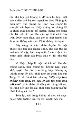 Tröôûng laõo THÍCH THOÂNG LAÏC

caùc nhaø hoïc giaû khoâng tu ñaõ laøm hö hoaïi bieát
bao nhieâu theá heä con ngöôøi tu theo Phaät giaùo
hieän nay; nhôø nhöõng baøi kinh naøy chuùng toâi
chuù giaûi caùc baïn môùi thaáy nhöõng lôøi chuùng toâi
laø chaân thaät khoâng doái ngöôøi, khoâng phæ baùng
caùc Toå, maø chæ noùi leân moät söï thaät caùch ñaây
treân 2000 naêm chöa bao giôø coù moät ngöôøi naøo
daùm noùi thaúng noùi thaät. Phaûi khoâng caùc baïn?
Ñaây cuõng laø moät nhaân duyeân, laø moät
phöôùc baùo lôùn cuûa chuùng sanh, cho caùc theá heä
mai sau. Vì vaäy, hoâm nay môùi coù moät cuoäc chaán
chænh giaùo phaùp cuûa Phaät giaùo vó ñaïi nhö theá
naøy.
Vì Phaät phaùp laø moät lôïi ích raát lôùn cho
chuùng sanh, neân chuùng toâi khoâng ngaïi gian
khoå, quyeát taâm laøm cho baèng ñöôïc. Nhöng söï
thaønh coâng aáy ñeàu phaûi nhôø söï ñoaøn keát cuûa
Taêng, Ni vaø Cö só boán phöông. ‚Moät caây laøm
chaúng neân non, ba caây chuïm laïi neân hoøn
nuùi cao‛, chaéc chaén caùi ñuùng seõ thaéng caùi sai,
vaø cuõng ñeán luùc caùi sai phaûi ñöôïc buoâng xuoáng.
Phaûi khoâng caùc baïn?
Toùm laïi, caùi ñuùng khoâng ai dieät noù ñöôïc,
noù seõ ñöôïc tröôøng toàn vôùi loaøi ngöôøi maõi maõi.


-132-

 