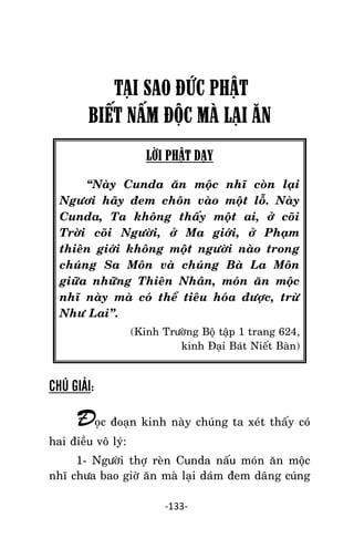 NHÖÕNG LÔØI GOÁC PHAÄT DAÏY – TAÄP IV

TẠI SAO ĐỨC PHẬT
BIẾT NẤM ĐỘC MÀ LẠI ĂN
LỜI PHẬT DẠY
‚Naøy Cunda aên moäc nhó coøn laïi
Ngöôi haõy ñem choân vaøo moät loã. Naøy
Cunda, Ta khoâng thaáy moät ai, ôû coõi
Trôøi coõi Ngöôøi, ôû Ma giôùi, ôû Phaïm
thieân giôùi khoâng moät ngöôøi naøo trong
chuùng Sa Moân vaø chuùng Baø La Moân
giöõa nhöõng Thieân Nhaân, moùn aên moäc
nhó naøy maø coù theå tieâu hoùa ñöôïc, tröø
Nhö Lai‛.
(Kinh Tröôøng Boä taäp 1 trang 624,
kinh Ñaïi Baùt Nieát Baøn)

CHÚ GIẢI:

Ñoïc ñoaïn kinh naøy chuùng ta xeùt thaáy coù
hai ñieàu voâ lyù:
1- Ngöôøi thôï reøn Cunda naáu moùn aên moäc
nhó chöa bao giôø aên maø laïi daùm ñem daâng cuùng
-133-

 