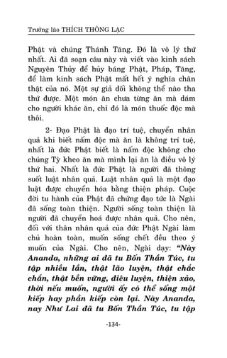 Tröôûng laõo THÍCH THOÂNG LAÏC

Phaät vaø chuùng Thaùnh Taêng. Ñoù laø voâ lyù thöù
nhaát. Ai ñaõ soaïn caâu naøy vaø vieát vaøo kinh saùch
Nguyeân Thuûy ñeå huûy baùng Phaät, Phaùp, Taêng,
ñeå laøm kinh saùch Phaät maát heát yù nghóa chaân
thaät cuûa noù. Moät söï giaû doái khoâng theå naøo tha
thöù ñöôïc. Moät moùn aên chöa töøng aên maø daùm
cho ngöôøi khaùc aên, chæ ñoù laø moùn thuoác ñoäc maø
thoâi.
2- Ñaïo Phaät laø ñaïo trí tueä, chuyeån nhaân
quaû khi bieát naám ñoäc maø aên laø khoâng trí tueä,
nhaát laø ñöùc Phaät bieát laø naám ñoäc khoâng cho
chuùng Tyø kheo aên maø mình laïi aên laø ñieàu voâ lyù
thöù hai. Nhaát laø ñöùc Phaät laø ngöôøi ñaõ thoâng
suoát luaät nhaân quaû. Luaät nhaân quaû laø moät ñaïo
luaät ñöôïc chuyeån hoùa baèng thieän phaùp. Cuoäc
ñôøi tu haønh cuûa Phaät ñaõ chöùng ñaïo töùc laø Ngaøi
ñaõ soáng toaøn thieän. Ngöôøi soáng toaøn thieän laø
ngöôøi ñaõ chuyeån hoaù ñöôïc nhaân quaû. Cho neân,
ñoái vôùi thaân nhaân quaû cuûa ñöùc Phaät Ngaøi laøm
chuû hoaøn toaøn, muoán soáng cheát ñeàu theo yù
muoán cuûa Ngaøi. Cho neân, Ngaøi daïy: ‚Naøy
Ananda, nhöõng ai ñaõ tu Boán Thaàn Tuùc, tu
taäp nhieàu laàn, thaät laõo luyeän, thaät chaéc
chaén, thaät beàn vöõng, ñieâu luyeän, thieän xaûo,
thôøi neáu muoán, ngöôøi aáy coù theå soáng moät
kieáp hay phaàn kieáp coøn laïi. Naøy Ananda,
nay Nhö Lai ñaõ tu Boán Thaàn Tuùc, tu taäp
-134-

 