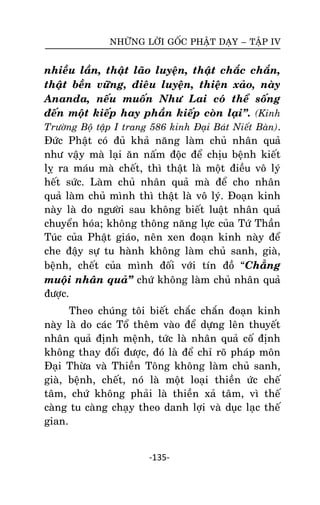 NHÖÕNG LÔØI GOÁC PHAÄT DAÏY – TAÄP IV

nhieàu laàn, thaät laõo luyeän, thaät chaéc chaén,
thaät beàn vöõng, ñieâu luyeän, thieän xaûo, naøy
Ananda, neáu muoán Nhö Lai coù theå soáng
ñeán moät kieáp hay phaàn kieáp coøn laïi‛. (Kinh
Tröôøng Boä taäp I trang 586 kinh Ñaïi Baùt Nieát Baøn).
Ñöùc Phaät coù ñuû khaû naêng laøm chuû nhaân quaû
nhö vaäy maø laïi aên naám ñoäc ñeå chòu beänh kieát
lî ra maùu maø cheát, thì thaät laø moät ñieàu voâ lyù
heát söùc. Laøm chuû nhaân quaû maø ñeå cho nhaân
quaû laøm chuû mình thì thaät laø voâ lyù. Ñoaïn kinh
naøy laø do ngöôøi sau khoâng bieát luaät nhaân quaû
chuyeån hoùa; khoâng thoâng naêng löïc cuûa Töù Thaàn
Tuùc cuûa Phaät giaùo, neân xen ñoaïn kinh naøy ñeå
che ñaäy söï tu haønh khoâng laøm chuû sanh, giaø,
beänh, cheát cuûa mình ñoái vôùi tín ñoà ‚Chaúng
muoäi nhaân quaû‛ chöù khoâng laøm chuû nhaân quaû
ñöôïc.
Theo chuùng toâi bieát chaéc chaén ñoaïn kinh
naøy laø do caùc Toå theâm vaøo ñeå döïng leân thuyeát
nhaân quaû ñònh meänh, töùc laø nhaân quaû coá ñònh
khoâng thay ñoåi ñöôïc, ñoù laø ñeå chæ roõ phaùp moân
Ñaïi Thöøa vaø Thieàn Toâng khoâng laøm chuû sanh,
giaø, beänh, cheát, noù laø moät loaïi thieàn öùc cheá
taâm, chöù khoâng phaûi laø thieàn xaû taâm, vì theá
caøng tu caøng chaïy theo danh lôïi vaø duïc laïc theá
gian.

-135-

 