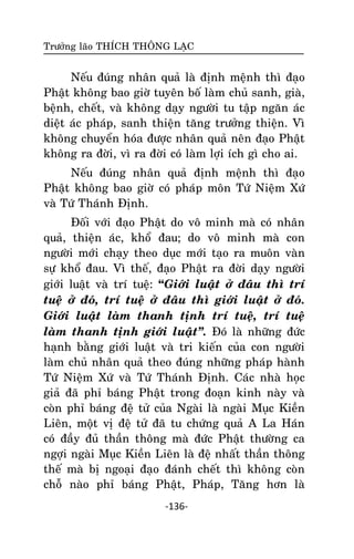 Tröôûng laõo THÍCH THOÂNG LAÏC

Neáu ñuùng nhaân quaû laø ñònh meänh thì ñaïo
Phaät khoâng bao giôø tuyeân boá laøm chuû sanh, giaø,
beänh, cheát, vaø khoâng daïy ngöôøi tu taäp ngaên aùc
dieät aùc phaùp, sanh thieän taêng tröôûng thieän. Vì
khoâng chuyeån hoùa ñöôïc nhaân quaû neân ñaïo Phaät
khoâng ra ñôøi, vì ra ñôøi coù laøm lôïi ích gì cho ai.
Neáu ñuùng nhaân quaû ñònh meänh thì ñaïo
Phaät khoâng bao giôø coù phaùp moân Töù Nieäm Xöù
vaø Töù Thaùnh Ñònh.
Ñoái vôùi ñaïo Phaät do voâ minh maø coù nhaân
quaû, thieän aùc, khoå ñau; do voâ minh maø con
ngöôøi môùi chaïy theo duïc môùi taïo ra muoân vaøn
söï khoå ñau. Vì theá, ñaïo Phaät ra ñôøi daïy ngöôøi
giôùi luaät vaø trí tueä: “Giôùi luaät ôû ñaâu thì trí
tueä ôû ñoù, trí tueä ôû ñaâu thì giôùi luaät ôû ñoù.
Giôùi luaät laøm thanh tònh trí tueä, trí tueä
laøm thanh tònh giôùi luaät‛. Ñoù laø nhöõng ñöùc
haïnh baèng giôùi luaät vaø tri kieán cuûa con ngöôøi
laøm chuû nhaân quaû theo ñuùng nhöõng phaùp haønh
Töù Nieäm Xöù vaø Töù Thaùnh Ñònh. Caùc nhaø hoïc
giaû ñaõ phæ baùng Phaät trong ñoaïn kinh naøy vaø
coøn phæ baùng ñeä töû cuûa Ngaøi laø ngaøi Muïc Kieàn
Lieân, moät vò ñeä töû ñaõ tu chöùng quaû A La Haùn
coù ñaày ñuû thaàn thoâng maø ñöùc Phaät thöôøng ca
ngôïi ngaøi Muïc Kieàn Lieân laø ñeä nhaát thaàn thoâng
theá maø bò ngoaïi ñaïo ñaùnh cheát thì khoâng coøn
choã naøo phæ baùng Phaät, Phaùp, Taêng hôn laø
-136-

 