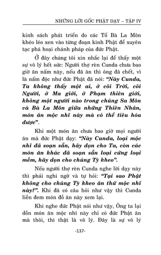NHÖÕNG LÔØI GOÁC PHAÄT DAÏY – TAÄP IV

kinh saùch phaùt trieån do caùc Toå Baø La Moân
kheùo leùo xen vaøo töøng ñoaïn kinh Phaät ñeå xuyeân
taïc phaù hoaïi chaùnh phaùp cuûa ñöùc Phaät.
ÔÛ ñaây chuùng toâi xin nhaéc laïi ñeå thaáy moät
söï voâ lyù heát söùc: Ngöôøi thôï reøn Cunda chöa bao
giôø aên naám naøy, neáu ñaõ aên thì oâng ñaõ cheát, vì
laø naám ñoäc nhö ñöùc Phaät ñaõ noùi: ‚Naøy Cunda,
Ta khoâng thaáy moät ai, ôû coõi Trôøi, coõi
Ngöôøi, ôû Ma giôùi, ôû Phaïm thieân giôùi,
khoâng moät ngöôøi naøo trong chuùng Sa Moân
vaø Baø La Moân giöõa nhöõng Thieân Nhaân,
moùn aên moäc nhó naøy maø coù theå tieâu hoùa
ñöôïc”.
Khi moät moùn aên chöa bao giôø moïi ngöôøi
aên maø ñöùc Phaät daïy: ‚Naøy Cunda, loaïi moäc
nhó ñaõ soaïn saün, haõy doïn cho Ta, coøn caùc
moùn aên khaùc ñaõ soaïn saün loaïi cöùng loaïi
meàm, haõy doïn cho chuùng Tyø kheo‛.
Neáu ngöôøi thôï reøn Cunda nghe lôøi daïy naøy
thì phaûi nghi ngôø vaø töï hoûi: ‚Taïi sao Phaät
khoâng cho chuùng Tyø kheo aên thöù moäc nhó
naøy?‛. Khi ñaõ coù caâu hoûi nhö vaäy thì Cunda
lieàn ñem moùn ñoà aên naøy xem laïi.
Khi nghe ñöùc Phaät noùi nhö vaäy, OÂng ta laïi
doàn moùn aên moäc nhó naøy chæ coù ñöùc Phaät aên
maø thoâi, thì thaät laø voâ lyù. Ñaây laø söï voâ lyù
-137-

 