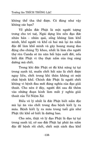 Tröôûng laõo THÍCH THOÂNG LAÏC

khoâng theå tha thöù ñöôïc. Coù ñuùng nhö vaäy
khoâng caùc baïn?
Veà phaàn ñöùc Phaät laø moät ngöôøi töôïng
tröng cho trí tueä, Ngaøi döïng leân neàn ñaïo ñöùc
nhaân baûn - nhaân quaû, soáng khoâng laøm khoå
mình, khoå ngöôøi vaø khoå caû hai maø laïi aên naám
ñoäc ñeå laøm khoå mình vaø gaây hoang mang dao
ñoäng cho chuùng Tyø kheo, nhaát laø laøm cho ngöôøi
thôï reøn Cunda seõ aên naên hoái haän suoát ñôøi, neáu
bieát ñöùc Phaät vì thoï thöïc naám cuûa oâng cuùng
döôøng maø cheát.
Trong khi ñöùc Phaät coù ñuû khaû naêng töï taïi
trong sanh töû, muoán cheát hoài naøo laø cheát ñöôïc
ngay lieàn, cheát trong khi thaân khoâng coù moät
chuùt beänh khoå. Chính ñöùc Phaät laø ngöôøi cheát
khoâng vì beänh ñau môùi ñuùng nghóa cuûa ñaïo giaûi
thoaùt. Cho neân ôû ñaây, ngöôøi ñôøi sau ñaõ theâm
vaøo nhöõng ñoaïn kinh laøm maát yù nghóa giaûi
thoaùt cuûa Töù Nieäm Xöù.
Ñieàu voâ lyù nhaát laø ñöùc Phaät bieát naám ñoäc
maø laïi aên vaøo cheát trong ñau beänh kieát lî ra
maùu. Beänh kieát lî ra maùu trong tuoåi giaø nhö
Phaät thì khoå sôû bieát laø döôøng bao.
Cho neân, thaät voâ lyù ñaïo Phaät laø ñaïo töï taïi
trong sanh töû, côù sao ñöùc Phaät laïi phaûi aên naám
ñoäc ñeå beänh roài cheát, cheát moät caùch ñau khoå
-138-

 