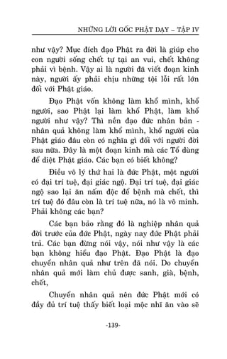 NHÖÕNG LÔØI GOÁC PHAÄT DAÏY – TAÄP IV

nhö vaäy? Muïc ñích ñaïo Phaät ra ñôøi laø giuùp cho
con ngöôøi soáng cheát töï taïi an vui, cheát khoâng
phaûi vì beänh. Vaäy ai laø ngöôøi ñaõ vieát ñoaïn kinh
naøy, ngöôøi aáy phaûi chòu nhöõng toäi loãi raát lôùn
ñoái vôùi Phaät giaùo.
Ñaïo Phaät voán khoâng laøm khoå mình, khoå
ngöôøi, sao Phaät laïi laøm khoå Phaät, laøm khoå
ngöôøi nhö vaäy? Thì neàn ñaïo ñöùc nhaân baûn nhaân quaû khoâng laøm khoå mình, khoå ngöôøi cuûa
Phaät giaùo ñaâu coøn coù nghóa gì ñoái vôùi ngöôøi ñôøi
sau nöõa. Ñaây laø moät ñoaïn kinh maø caùc Toå duøng
ñeå dieät Phaät giaùo. Caùc baïn coù bieát khoâng?
Ñieàu voâ lyù thöù hai laø ñöùc Phaät, moät ngöôøi
coù ñaïi trí tueä, ñaïi giaùc ngoä. Ñaïi trí tueä, ñaïi giaùc
ngoä sao laïi aên naám ñoäc ñeå beänh maø cheát, thì
trí tueä ñoù ñaâu coøn laø trí tueä nöõa, noù laø voâ minh.
Phaûi khoâng caùc baïn?
Caùc baïn baûo raèng ñoù laø nghieäp nhaân quaû
ñôøi tröôùc cuûa ñöùc Phaät, ngaøy nay ñöùc Phaät phaûi
traû. Caùc baïn ñöøng noùi vaäy, noùi nhö vaäy laø caùc
baïn khoâng hieåu ñaïo Phaät. Ñaïo Phaät laø ñaïo
chuyeån nhaân quaû nhö treân ñaõ noùi. Do chuyeån
nhaân quaû môùi laøm chuû ñöôïc sanh, giaø, beänh,
cheát,
Chuyeån nhaân quaû neân ñöùc Phaät môùi coù
ñaày ñuû trí tueä thaáy bieát loaïi moäc nhó aên vaøo seõ
-139-

 