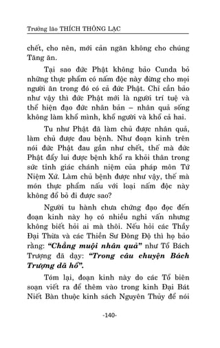 Tröôûng laõo THÍCH THOÂNG LAÏC

cheát, cho neân, môùi caûn ngaên khoâng cho chuùng
Taêng aên.
Taïi sao ñöùc Phaät khoâng baûo Cunda boû
nhöõng thöïc phaåm coù naám ñoäc naøy ñöøng cho moïi
ngöôøi aên trong ñoù coù caû ñöùc Phaät. Chæ caàn baûo
nhö vaäy thì ñöùc Phaät môùi laø ngöôøi trí tueä vaø
theå hieän ñaïo ñöùc nhaân baûn – nhaân quaû soáng
khoâng laøm khoå mình, khoå ngöôøi vaø khoå caû hai.
Tu nhö Phaät ñaõ laøm chuû ñöôïc nhaân quaû,
laøm chuû ñöôïc ñau beänh. Nhö ñoaïn kinh treân
noùi ñöùc Phaät ñau gaàn nhö cheát, theá maø ñöùc
Phaät ñaåy lui ñöôïc beänh khoå ra khoûi thaân trong
söùc tænh giaùc chaùnh nieäm cuûa phaùp moân Töù
Nieäm Xöù. Laøm chuû beänh ñöôïc nhö vaäy, theá maø
moùn thöïc phaåm naáu vôùi loaïi naám ñoäc naøy
khoâng ñoå boû ñi ñöôïc sao?
Ngöôøi tu haønh chöa chöùng ñaïo ñoïc ñeán
ñoaïn kinh naøy hoï coù nhieàu nghi vaán nhöng
khoâng bieát hoûi ai maø thoâi. Neáu hoûi caùc Thaày
Ñaïi Thöøa vaø caùc Thieàn Sö Ñoâng Ñoä thì hoï baûo
raèng: ‚Chaúng muoäïi nhaân quaû‛ nhö Toå Baùch
Tröôïng ñaõ daïy: ‚Trong caâu chuyeän Baùch
Tröôïng daõ hoå‛.
Toùm laïi, ñoaïn kinh naøy do caùc Toå bieân
soaïn vieát ra ñeå theâm vaøo trong kinh Ñaïi Baùt
Nieát Baøn thuoäc kinh saùch Nguyeân Thuûy ñeå noùi
-140-

 