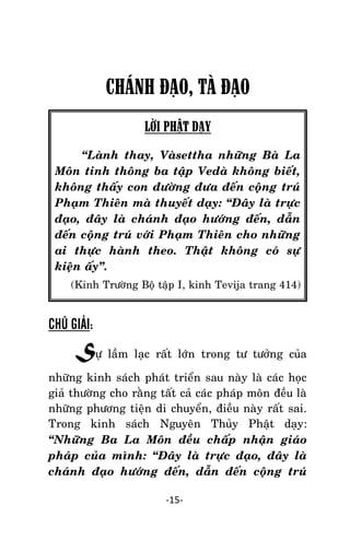 NHÖÕNG LÔØI GOÁC PHAÄT DAÏY – TAÄP IV

CHÁNH ĐẠO, TÀ ĐẠO
LỜI PHẬT DẠY
‚Laønh thay, Vaøsettha nhöõng Baø La
Moân tinh thoâng ba taäp Vedaø khoâng bieát,
khoâng thaáy con ñöôøng ñöa ñeán coäïng truù
Phaïm Thieân maø thuyeát daïy: ‚Ñaây laø tröïc
ñaïo, ñaây laø chaùnh ñaïo höôùng ñeán, daãn
ñeán coäïng truù vôùi Phaïm Thieân cho nhöõng
ai thöïc haønh theo. Thaät khoâng coù söï
kieän aáy‛.
(Kinh Tröôøng Boä taäp I, kinh Tevija trang 414)

CHÚ GIẢI:

Söï laàm laïc raát lôùn trong tö töôûng cuûa
nhöõng kinh saùch phaùt trieån sau naøy laø caùc hoïc
giaû thöôøng cho raèng taát caû caùc phaùp moân ñeàu laø
nhöõng phöông tieän di chuyeån, ñieàu naøy raát sai.
Trong kinh saùch Nguyeân Thuûy Phaät daïy:
‚Nhöõng Ba La Moân ñeàu chaáp nhaän giaùo
phaùp cuûa mình: ‚Ñaây laø tröïc ñaïo, ñaây laø
chaùnh ñaïo höôùng ñeán, daãn ñeán coäng truù
-15-

 