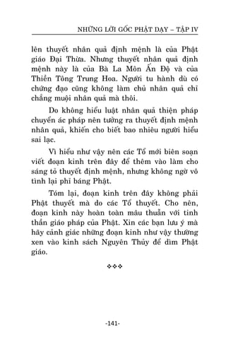 NHÖÕNG LÔØI GOÁC PHAÄT DAÏY – TAÄP IV

leân thuyeát nhaân quaû ñònh meänh laø cuûa Phaät
giaùo Ñaïi Thöøa. Nhöng thuyeát nhaân quaû ñònh
meänh naøy laø cuûa Baø La Moân AÁn Ñoä vaø cuûa
Thieàn Toâng Trung Hoa. Ngöôøi tu haønh duø coù
chöùng ñaïo cuõng khoâng laøm chuû nhaân quaû chæ
chaúng muoâïi nhaân quaû maø thoâi.
Do khoâng hieåu luaät nhaân quaû thieän phaùp
chuyeån aùc phaùp neân töôûng ra thuyeát ñònh meänh
nhaân quaû, khieán cho bieát bao nhieâu ngöôøi hieåu
sai laïc.
Vì hieåu nhö vaäy neân caùc Toå môùi bieân soaïn
vieát ñoaïn kinh treân ñaây ñeå theâm vaøo laøm cho
saùng toû thuyeát ñònh meänh, nhöng khoâng ngôø voâ
tình laïi phæ baùng Phaät.
Toùm laïi, ñoaïn kinh treân ñaây khoâng phaûi
Phaät thuyeát maø do caùc Toå thuyeát. Cho neân,
ñoaïn kinh naøy hoaøn toaøn maâu thuaãn vôùi tinh
thaàn giaùo phaùp cuûa Phaät. Xin caùc baïn löu yù maø
haõy caûnh giaùc nhöõng ñoaïn kinh nhö vaäy thöôøng
xen vaøo kinh saùch Nguyeân Thuûy ñeå dìm Phaät
giaùo.


-141-

 