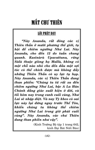 Tröôûng laõo THÍCH THOÂNG LAÏC

MẮT CHƯ THIÊN
LỜI PHẬT DẠY
‚Naøy Ananda, raát ñoâng caùc vò
Thieân thaàn ôû möôøi phöông theá giôùi, tuï
hoäi ñeå chieâm ngöôõng Nhö Lai. Naøy
Ananda, cho ñeán 12 do tuaàn chung
quanh. Kusinaøraø Upavattana, röøng
Saølaø thuoäc gioøng hoï Mallaø, khoâng coù
moät choã naøo nhoû cho ñeán ñaàu moät sôïi
toùc coù theå chích ñöôïc maø khoâng ñaày
nhöõng Thieân Thaàn coù uy löïc tuï hoïp.
Naøy Ananda, caùc vò Thieân Thaàn ñang
than phieàn: ‚Chuùng ta töø raát xa ñeán
chieâm ngöôõng Nhö Lai, baäc A La Haùn
Chaùnh ñaúng giaùc xuaát hieän ôû ñôøi, vaø
toái hoâm nay trong canh cuoái cuøng, Nhö
Lai seõ nhaäp dieät. Vaø nay Tyø kheo coù oai
löïc naøy laïi ñöùng ngay tröôùc Theá Toân,
khieán chuùng ta khoâng theå chieâm
ngöôõng Nhö Lai trong giôø phuùt cuoái
cuøng‛. Naøy Ananda, caùc chö Thieân
ñang than phieàn nhö vaäy‛.
(Kinh Tröôøng Boä taäp 1 trang 642,
kinh Ñaïi Baùt Nieát Baøn)
-142-

 