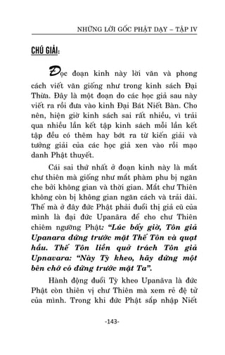 NHÖÕNG LÔØI GOÁC PHAÄT DAÏY – TAÄP IV

CHÚ GIẢI:

Ñoïc

ñoaïn kinh naøy lôøi vaên vaø phong

caùch vieát vaên gioáng nhö trong kinh saùch Ñaïi
Thöøa. Ñaây laø moät ñoaïn do caùc hoïc giaû sau naøy
vieát ra roài ñöa vaøo kinh Ñaïi Baùt Nieát Baøn. Cho
neân, hieän giôø kinh saùch sai raát nhieàu, vì traûi
qua nhieàu laàn keát taäp kinh saùch moãi laàn keát
taäp ñeàu coù theâm hay bôùt ra töø kieán giaûi vaø
töôûng giaûi cuûa caùc hoïc giaû xen vaøo roài maïo
danh Phaät thuyeát.
Caùi sai thöù nhaát ôû ñoaïn kinh naøy laø maét
chö thieân maø gioáng nhö maét phaøm phu bò ngaên
che bôûi khoâng gian vaø thôøi gian. Maét chö Thieân
khoâng coøn bò khoâng gian ngaên caùch vaø traûi daøi.
Theá maø ôû ñaây ñöùc Phaät phaûi ñuoåi thò giaû cuõ cuûa
mình laø ñaïi ñöùc Upanaõra ñeå cho chö Thieân
chieâm ngöôõng Phaät: ‚Luùc baáy giôø, Toân giaû
Upanara ñöùng tröôùc maët Theá Toân vaø quaït
haàu. Theá Toân lieàn quôû traùch Toân giaû
Upnavara: ‚Naøy Tyø kheo, haõy ñöùng moät
beân chôù coù ñöùng tröôùc maët Ta‛.
Haønh ñoäng ñuoåi Tyø kheo Upanaõva laø ñöùc
Phaät coøn thieân vò chö Thieân maø xem reû ñeä töû
cuûa mình. Trong khi ñöùc Phaät saép nhaäp Nieát
-143-

 