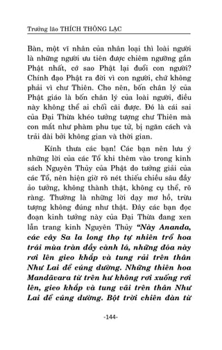 Tröôûng laõo THÍCH THOÂNG LAÏC

Baøn, moät vó nhaân cuûa nhaân loaïi thì loaøi ngöôøi
laø nhöõng ngöôøi öu tieân ñöôïc chieâm ngöôõng gaàn
Phaät nhaát, côù sao Phaät laïi ñuoåi con ngöôøi?
Chính ñaïo Phaät ra ñôøi vì con ngöôøi, chöù khoâng
phaûi vì chö Thieân. Cho neân, boán chaân lyù cuûa
Phaät giaùo laø boán chaân lyù cuûa loaøi ngöôøi, ñieàu
naøy khoâng theå ai choái caõi ñöôïc. Ñoù laø caùi sai
cuûa Ñaïi Thöøa kheùo töôûng töôïng chö Thieân maø
con maét nhö phaøm phu tuïc töû, bò ngaên caùch vaø
traûi daøi bôûi khoâng gian vaø thôøi gian.
Kính thöa caùc baïn! Caùc baïn neân löu yù
nhöõng lôøi cuûa caùc Toå khi theâm vaøo trong kinh
saùch Nguyeân Thuûy cuûa Phaät do töôûng giaûi cuûa
caùc Toå, neân hieän giôø roõ neùt thieáu chieàu saâu ñaày
aûo töôûng, khoâng thaønh thaät, khoâng cuï theå, roõ
raøng. Thöôøng laø nhöõng lôøi daïy mô hoà, tröøu
töôïng khoâng ñuùng nhö thaät. Ñaây caùc baïn ñoïc
ñoaïn kinh töôûng naøy cuûa Ñaïi Thöøa ñang xen
laãn trang kinh Nguyeân Thuûy ‚Naøy Ananda,
caùc caây Sa la long thoï töï nhieân troå hoa
traùi muøa traøn ñaày caønh laù, nhöõng ñoùa naøy
rôi leân gieo khaép vaø tung raûi treân thaân
Nhö Lai ñeå cuùng döôøng. Nhöõng thieân hoa
Mandaõvara töø treân hö khoâng rôi xuoáng rôi
leân, gieo khaép vaø tung vaõi treân thaân Nhö
Lai ñeå cuùng döôøng. Boät trôøi chieân ñaøn töø
-144-

 