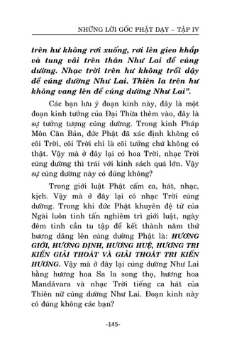 NHÖÕNG LÔØI GOÁC PHAÄT DAÏY – TAÄP IV

treân hö khoâng rôi xuoáng, rôi leân gieo khaép
vaø tung vaõi treân thaân Nhö Lai ñeå cuùng
döôøng. Nhaïc trôøi treân hö khoâng troåi daäy
ñeå cuùng döôøng Nhö Lai. Thieân la treân hö
khoâng vang leân ñeå cuùng döôøng Nhö Lai‛.
Caùc baïn löu yù ñoaïn kinh naøy, ñaây laø moät
ñoaïn kinh töôûng cuûa Ñaïi Thöøa theâm vaøo, ñaây laø
söï töôûng töôïng cuùng döôøng. Trong kinh Phaùp
Moân Caên Baûn, ñöùc Phaät ñaõ xaùc ñònh khoâng coù
coõi Trôøi, coõi Trôøi chæ laø coõi töôûng chöù khoâng coù
thaät. Vaäy maø ôû ñaây laïi coù hoa Trôøi, nhaïc Trôøi
cuùng döôøng thì traùi vôùi kinh saùch quaù lôùn. Vaäy
söï cuùng döôøng naøy coù ñuùng khoâng?
Trong giôùi luaät Phaät caám ca, haùt, nhaïc,
kòch. Vaäy maø ôû ñaây laïi coù nhaïc Trôøi cuùng
döôøng. Trong khi ñöùc Phaät khuyeân ñeä töû cuûa
Ngaøi luoân tinh taán nghieâm trì giôùi luaät, ngaøy
ñeâm tinh caàn tu taäp ñeå keát thaønh naêm thöù
höông daâng leân cuùng döôøng Phaät laø: HÖÔNG
GIÔÙI, HÖÔNG ÑÒNH, HÖÔNG HUEÄ, HÖÔNG TRI
KIEÁN GIAÛI THOAÙT VAØ GIAÛI THOAÙT TRI KIEÁN
HÖÔNG. Vaäy maø ôû ñaây laïi cuùng döôøng Nhö Lai

baèng höông hoa Sa la song thoï, höông hoa
Mandaõvara vaø nhaïc Trôøi tieáng ca haùt cuûa
Thieân nöõ cuùng döôøng Nhö Lai. Ñoaïn kinh naøy
coù ñuùng khoâng caùc baïn?
-145-

 