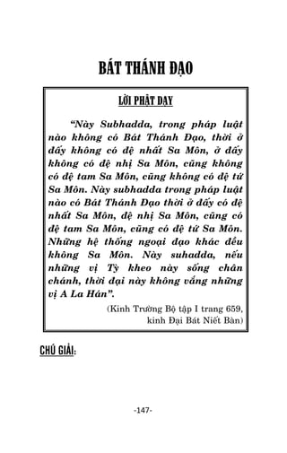 NHÖÕNG LÔØI GOÁC PHAÄT DAÏY – TAÄP IV

BÁT THÁNH ĐẠO
LỜI PHẬT DẠY
‚Naøy Subhadda, trong phaùp luaät
naøo khoâng coù Baùt Thaùnh Ñaïo, thôøi ôû
ñaáy khoâng coù ñeä nhaát Sa Moân, ôû ñaáy
khoâng coù ñeä nhò Sa Moân, cuõng khoâng
coù ñeä tam Sa Moân, cuõng khoâng coù ñeä töù
Sa Moân. Naøy subhadda trong phaùp luaät
naøo coù Baùt Thaùnh Ñaïo thôøi ôû ñaáy coù ñeä
nhaát Sa Moân, ñeä nhò Sa Moân, cuõng coù
ñeä tam Sa Moân, cuõng coù ñeä töù Sa Moân.
Nhöõng heä thoáng ngoaïi ñaïo khaùc ñeàu
khoâng Sa Moân. Naøy suhadda, neáu
nhöõng vò Tyø kheo naøy soáng chaân
chaùnh, thôøi ñaïi naøy khoâng vaéng nhöõng
vò A La Haùn‛.
(Kinh Tröôøng Boä taäp I trang 659,
kinh Ñaïi Baùt Nieát Baøn)

CHÚ GIẢI:

-147-

 
