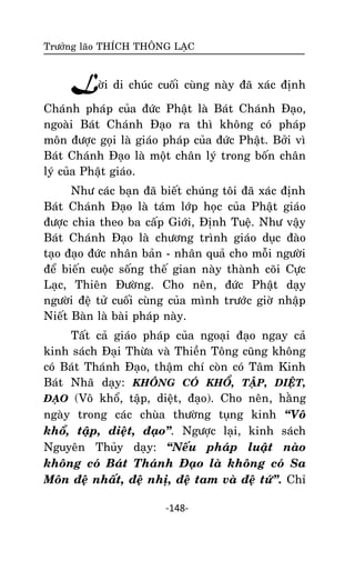 Tröôûng laõo THÍCH THOÂNG LAÏC

Lôøi di chuùc cuoái cuøng naøy ñaõ xaùc ñònh
Chaùnh phaùp cuûa ñöùc Phaät laø Baùt Chaùnh Ñaïo,
ngoaøi Baùt Chaùnh Ñaïo ra thì khoâng coù phaùp
moân ñöôïc goïi laø giaùo phaùp cuûa ñöùc Phaät. Bôûi vì
Baùt Chaùnh Ñaïo laø moät chaân lyù trong boán chaân
lyù cuûa Phaät giaùo.
Nhö caùc baïn ñaõ bieát chuùng toâi ñaõ xaùc ñònh
Baùt Chaùnh Ñaïo laø taùm lôùp hoïc cuûa Phaät giaùo
ñöôïc chia theo ba caáp Giôùi, Ñònh Tueä. Nhö vaäy
Baùt Chaùnh Ñaïo laø chöông trình giaùo duïc ñaøo
taïo ñaïo ñöùc nhaân baûn - nhaân quaû cho moãi ngöôøi
ñeå bieán cuoäc soáng theá gian naøy thaønh coõi Cöïc
Laïc, Thieân Ñöôøng. Cho neân, ñöùc Phaät daïy
ngöôøi ñeä töû cuoái cuøng cuûa mình tröôùc giôø nhaäp
Nieát Baøn laø baøi phaùp naøy.
Taát caû giaùo phaùp cuûa ngoaïi ñaïo ngay caû
kinh saùch Ñaïi Thöøa vaø Thieàn Toâng cuõng khoâng
coù Baùt Thaùnh Ñaïo, thaäm chí coøn coù Taâm Kinh
Baùt Nhaõ daïy: KHOÂNG COÙ KHOÅ, TAÄP, DIEÄT,
ÑAÏO (Voâ khoå, taäp, dieät, ñaïo). Cho neân, haèng
ngaøy trong caùc chuøa thöôøng tuïng kinh ‚Voâ
khoå, taäp, dieät, ñaïo‛. Ngöôïc laïi, kinh saùch
Nguyeân Thuûy daïy: ‚Neáu phaùp luaät naøo
khoâng coù Baùt Thaùnh Ñaïo laø khoâng coù Sa
Moân ñeä nhaát, ñeä nhò, ñeä tam vaø ñeä töù‛. Chæ
-148-

 