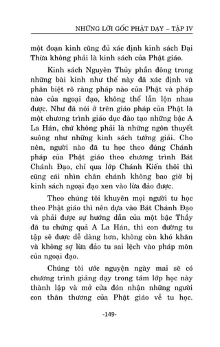 NHÖÕNG LÔØI GOÁC PHAÄT DAÏY – TAÄP IV

moät ñoaïn kinh cuõng ñuû xaùc ñònh kinh saùch Ñaïi
Thöøa khoâng phaûi laø kinh saùch cuûa Phaät giaùo.
Kinh saùch Nguyeân Thuûy phaàn ñoâng trong
nhöõng baøi kinh nhö theá naøy ñaõ xaùc ñònh vaø
phaân bieät roõ raøng phaùp naøo cuûa Phaät vaø phaùp
naøo cuûa ngoaïi ñaïo, khoâng theå laãn loän nhau
ñöôïc. Nhö ñaõ noùi ôû treân giaùo phaùp cuûa Phaät laø
moät chöông trình giaùo duïc ñaøo taïo nhöõng baäc A
La Haùn, chöù khoâng phaûi laø nhöõng ngoân thuyeát
suoâng nhö nhöõng kinh saùch töôûng giaûi. Cho
neân, ngöôøi naøo ñaõ tu hoïc theo ñuùng Chaùnh
phaùp cuûa Phaät giaùo theo chöông trình Baùt
Chaùnh Ñaïo, chæ qua lôùp Chaùnh Kieán thoâi thì
cuõng caùi nhìn chaân chaùnh khoâng bao giôø bò
kinh saùch ngoaïi ñaïo xen vaøo löøa ñaûo ñöôïc.
Theo chuùng toâi khuyeân moïi ngöôøi tu hoïc
theo Phaät giaùo thì neân döïa vaøo Baùt Chaùnh Ñaïo
vaø phaûi ñöôïc söï höôùng daãn cuûa moät baäc Thaày
ñaõ tu chöùng quaû A La Haùn, thì con ñöôøng tu
taäp seõ ñöôïc deã daøng hôn, khoâng coøn khoù khaên
vaø khoâng sôï löøa ñaûo tu sai leäch vaøo phaùp moân
cuûa ngoaïi ñaïo.
Chuùng toâi öôùc nguyeän ngaøy mai seõ coù
chöông trình giaûng daïy trong taùm lôùp hoïc naøy
thaønh laäp vaø môû cöûa ñoùn nhaän nhöõng ngöôøi
con thaân thöông cuûa Phaät giaùo veà tu hoïc.
-149-

 
