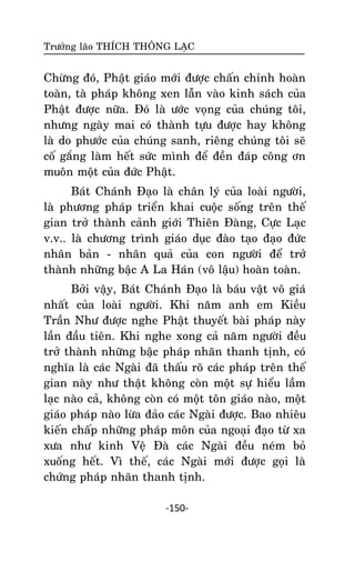 Tröôûng laõo THÍCH THOÂNG LAÏC

Chöøng ñoù, Phaät giaùo môùi ñöôïc chaán chænh hoaøn
toaøn, taø phaùp khoâng xen laãn vaøo kinh saùch cuûa
Phaät ñöôïc nöõa. Ñoù laø öôùc voïng cuûa chuùng toâi,
nhöng ngaøy mai coù thaønh töïu ñöôïc hay khoâng
laø do phöôùc cuûa chuùng sanh, rieâng chuùng toâi seõ
coá gaéng laøm heát söùc mình ñeå ñeàn ñaùp coâng ôn
muoân moät cuûa ñöùc Phaät.
Baùt Chaùnh Ñaïo laø chaân lyù cuûa loaøi ngöôøi,
laø phöông phaùp trieån khai cuoäc soáng treân theá
gian trôû thaønh caûnh giôùi Thieân Ñaøng, Cöïc Laïc
v.v.. laø chöông trình giaùo duïc ñaøo taïo ñaïo ñöùc
nhaân baûn - nhaân quaû cuûa con ngöôøi ñeå trôû
thaønh nhöõng baäc A La Haùn (voâ laäu) hoaøn toaøn.
Bôûi vaäy, Baùt Chaùnh Ñaïo laø baùu vaät voâ giaù
nhaát cuûa loaøi ngöôøi. Khi naêm anh em Kieàu
Traàn Nhö ñöôïc nghe Phaät thuyeát baøi phaùp naøy
laàn ñaàu tieân. Khi nghe xong caû naêm ngöôøi ñeàu
trôû thaønh nhöõng baäc phaùp nhaõn thanh tònh, coù
nghóa laø caùc Ngaøi ñaõ thaáu roõ caùc phaùp treân theá
gian naøy nhö thaät khoâng coøn moät söï hieåu laàm
laïc naøo caû, khoâng coøn coù moät toân giaùo naøo, moät
giaùo phaùp naøo löøa ñaûo caùc Ngaøi ñöôïc. Bao nhieâu
kieán chaáp nhöõng phaùp moân cuûa ngoaïi ñaïo töø xa
xöa nhö kinh Veä Ñaø caùc Ngaøi ñeàu neùm boû
xuoáng heát. Vì theá, caùc Ngaøi môùi ñöôïc goïi laø
chöùng phaùp nhaõn thanh tònh.
-150-

 
