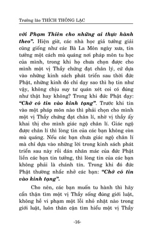Tröôûng laõo THÍCH THOÂNG LAÏC

vôùi Phaïm Thieân cho nhöõng ai thöïc haønh
theo‛. Hieän giôø, caùc nhaø hoïc giaû töôûng giaûi
cuõng gioáng nhö caùc Baø La Moân ngaøy xöa, tin
töôûng moät caùch muø quaùng nôi phaùp moân tu hoïc
cuûa mình, trong khi hoï chöa choïn ñöôïc cho
mình moät vò Thaày chöùng ñaït chaân lyù, cöù döïa
vaøo nhöõng kinh saùch phaùt trieån sau thôøi ñöùc
Phaät, nhöõng kinh ñoù chæ daïy sao thì hoï tin nhö
vaäy, khoâng chòu suy tö quaùn xeùt coi coù ñuùng
nhö thaät hay khoâng? Trong khi ñöùc Phaät daïy:
‚Chôù coù tin vaøo kinh taïng‛. Tröôùc khi tin
vaøo moät phaùp moân naøo thì phaûi choïn cho mình
moät vò Thaày chöùng ñaït chaân lí, nhôø vò thaày aáy
khai thò cho mình giaùc ngoä chaân lí. Giaùc ngoä
ñöôïc chaân lí thì loøng tin cuûa caùc baïn khoâng coøn
muø quaùng. Neáu caùc baïn chöa giaùc ngoä chaân lí
maø chæ döïa vaøo nhöõng lôøi trong kinh saùch phaùt
trieån sau naøy roài daùn nhaõn maùc cuûa ñöùc Phaät
lieàn caùc baïn tin töôûng, thì loøng tin cuûa caùc baïn
khoâng phaûi laø chaùnh tín. Trong khi ñoù ñöùc
Phaät thöôøng nhaéc nhôû caùc baïn: ‚Chôù coù tin
vaøo kinh taïng‛.
Cho neân, caùc baïn muoán tu haønh thì haõy
caån thaän tìm moät vò Thaày soáng ñuùng giôùi luaät,
khoâng heà vi phaïm moät loãi nhoû nhaët naøo trong
giôùi luaät, luoân thaân caän tìm hieåu moät vò Thaày
-16-

 