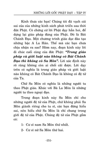 NHÖÕNG LÔØI GOÁC PHAÄT DAÏY – TAÄP IV

Kính thöa caùc baïn! Chuùng toâi ñaõ vaïch caùi
sai cuûa cuûa nhöõng kinh saùch phaùt trieån sau thôøi
ñöùc Phaät. Coù chöùng cöù lôøi Phaät daïy haún hoi, ñeå
döïng laïi giaùo phaùp ñuùng cuûa Phaät. Ñoù laø Baùt
Chaùnh Ñaïo. Moät chöông trình giaùo duïc ñaøo taïo
nhöõng baäc A La Haùn. Theá maø caùc baïn chöa
chòu nhaän ra sao? Hoâm nay, ñoaïn kinh naøy lôøi
di chuùc cuoái cuøng cuûa ñöùc Phaät: ‚Trong giaùo
phaùp vaø giôùi luaät naøo khoâng coù Baùt Chaùnh
Ñaïo thì khoâng coù Sa Moân‛. Lôøi xaùc ñònh naøy
roõ raøng khoâng coøn ai choái caõi ñöôïc. Lôøi daïy
treân coù nghóa laø trong giaùo phaùp vaø giôùi luaät
naøo khoâng coù Baùt Chaùnh Ñaïo laø khoâng coù ñeä töû
cuûa Ta.
Chöõ Sa Moân coù nghóa laø nhöõng ngöôøi tu
theo Phaät giaùo. Khaùc vôùi Baø La Moân laø nhöõng
ngöôøi tu theo ngoaïi ñaïo.
Trong ñoaïn kinh naøy Sa Moân chæ cho
nhöõng ngöôøi ñeä töû cuûa Phaät, chöù khoâng phaûi Sa
Moân giaønh rieâng cho tu só, caùc baïn ñöøng hieåu
sai, neân hieåu chöõ Sa Moân laø chæ chung trong
giôùi ñeä töû cuûa Phaät. Chuùng ñeä töû cuûa Phaät goàm
coù:
1- Cö só nam Sa Moân thöù nhaát.
2- Cö só nöõ Sa Moân thöù hai.
-151-

 
