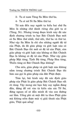 Tröôûng laõo THÍCH THOÂNG LAÏC

3- Tu só nam Taêng Sa Moân thöù ba.
4- Tu só nöõ Ni Sa Moân thöù tö.
Töø xöa ñeán nay ngöôøi ta hieåu hai chöõ Sa
Moân laø nhöõng chöõ daønh rieâng cho giôùi tu só
(Taêng, Ni). Nhöng trong ñoaïn kinh naøy ñaõ xaùc
ñònh chöông trình tu hoïc Baùt Chaùnh Ñaïo môùi
coù Sa Moân thöù nhaát, thöù nhì, thöù ba vaø thöù tö.
Nhö vaäy Sa Moân laø chæ cho nhöõng ngöôøi ñeä töû
cuûa Phaät, do ñoù giaùo phaùp vaø giôùi luaät naøo coù
Baùt Chaùnh Ñaïo thì môùi coù ñeä töû cuûa Phaät, coøn
giaùo phaùp vaø giôùi luaät naøo khoâng coù Baùt Chaùnh
Ñaïo laø khoâng coù ñeä töû cuûa Phaät. Nhö vaäy giaùo
phaùp Maät toâng, Tònh Ñoä toâng, Phaùp Hoa toâng,
Thieàn toâng coù Baùt Chaùnh Ñaïo khoâng?
Cho neân, giaùo phaùp vaø giôùi luaät naøo khoâng
naèm trong chöông trình Baùt Chaùnh Ñaïo thì
laøm sao goïi laø giaùo phaùp cuûa ñöùc Phaät ñöôïc.
Toùm laïi, baøi kinh naøy ñaõ xaùc ñònh giaùo
phaùp cuûa Phaät laø giaùo phaùp Baùt Chaùnh Ñaïo raát
roõ raøng. Vaäy mong caùc baïn haõy suy ngaãm ñuùng
ñaén, ñöøng ñeå rôi vaøo taø kieán cuûa caùc Toå Sö,
ñöøng ngoan coá seõ daãn mình ñi vaøo con ñöôøng
sai laàm. Uoång phí caû moät ñôøi tu theo Phaät giaùo
maø khoâng neám ñöôïc muøi vò giaûi thoaùt cuûa Phaät
giaùo, Thaät quaù uoång!
-152-

 