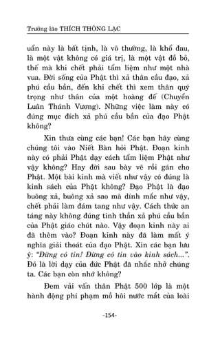 Tröôûng laõo THÍCH THOÂNG LAÏC

uaån naøy laø baát tònh, laø voâ thöôøng, laø khoå ñau,
laø moät vaät khoâng coù giaù trò, laø moät vaät ñoà boû,
theá maø khi cheát phaûi taåm lieäm nhö moät nhaø
vua. Ñôøi soáng cuûa Phaät thì xaû thaân caàu ñaïo, xaû
phuù caàu baàn, ñeán khi cheát thì xem thaân quyù
troïng nhö thaân cuûa moät hoaøng ñeá (Chuyeån
Luaân Thaùnh Vöông). Nhöõng vieäc laøm naøy coù
ñuùng muïc ñích xaû phuù caàu baàn cuûa ñaïo Phaät
khoâng?
Xin thöa cuøng caùc baïn! Caùc baïn haõy cuøng
chuùng toâi vaøo Nieát Baøn hoûi Phaät. Ñoaïn kinh
naøy coù phaûi Phaät daïy caùch taåm lieäm Phaät nhö
vaäy khoâng? Hay ñôøi sau baøy veõ roài gaùn cho
Phaät. Moät baøi kinh maø vieát nhö vaäy coù ñuùng laø
kinh saùch cuûa Phaät khoâng? Ñaïo Phaät laø ñaïo
buoâng xaû, buoâng xaû sao maø dính maéc nhö vaäy,
cheát phaûi laøm ñaùm tang nhö vaäy. Caùch thöùc an
taùng naøy khoâng ñuùng tinh thaàn xaû phuù caàu baàn
cuûa Phaät giaùo chuùt naøo. Vaäy ñoaïn kinh naøy ai
ñaõ theâm vaøo? Ñoaïn kinh naøy ñaõ laøm maát yù
nghóa giaûi thoaùt cuûa ñaïo Phaät. Xin caùc baïn löu
yù: “Ñöøng coù tin! Ñöøng coù tin vaøo kinh saùch...”.
Ñoù laø lôøi daïy cuûa ñöùc Phaät ñaõ nhaéc nhôû chuùng
ta. Caùc baïn coøn nhôù khoâng?
Ñem vaûi vaán thaân Phaät 500 lôùp laø moät
haønh ñoäng phí phaïm moà hoâi nöôùc maét cuûa loaøi
-154-

 