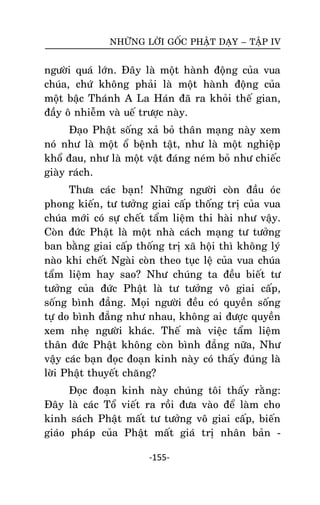 NHÖÕNG LÔØI GOÁC PHAÄT DAÏY – TAÄP IV

ngöôøi quaù lôùn. Ñaây laø moät haønh ñoäng cuûa vua
chuùa, chöù khoâng phaûi laø moät haønh ñoäng cuûa
moät baäc Thaùnh A La Haùn ñaõ ra khoûi theá gian,
ñaày oâ nhieãm vaø ueá tröôïc naøy.
Ñaïo Phaät soáng xaû boû thaân maïng naøy xem
noù nhö laø moät oå beänh taät, nhö laø moät nghieäp
khoå ñau, nhö laø moät vaät ñaùng neùm boû nhö chieác
giaøy raùch.
Thöa caùc baïn! Nhöõng ngöôøi coøn ñaàu oùc
phong kieán, tö töôûng giai caáp thoáng trò cuûa vua
chuùa môùi coù söï cheát taåm lieäm thi haøi nhö vaäy.
Coøn ñöùc Phaät laø moät nhaø caùch maïng tö töôûng
ban baèng giai caáp thoáng trò xaõ hoäi thì khoâng lyù
naøo khi cheát Ngaøi coøn theo tuïc leä cuûa vua chuùa
taåm lieäm hay sao? Nhö chuùng ta ñeàu bieát tö
töôûng cuûa ñöùc Phaät laø tö töôûng voâ giai caáp,
soáng bình ñaúng. Moïi ngöôøi ñeàu coù quyeàn soáng
töï do bình ñaúng nhö nhau, khoâng ai ñöôïc quyeàn
xem nheï ngöôøi khaùc. Theá maø vieäc taåm lieäm
thaân ñöùc Phaät khoâng coøn bình ñaúng nöõa, Nhö
vaäy caùc baïn ñoïc ñoaïn kinh naøy coù thaáy ñuùng laø
lôøi Phaät thuyeát chaêng?
Ñoïc ñoaïn kinh naøy chuùng toâi thaáy raèng:
Ñaây laø caùc Toå vieát ra roài ñöa vaøo ñeå laøm cho
kinh saùch Phaät maát tö töôûng voâ giai caáp, bieán
giaùo phaùp cuûa Phaät maát giaù trò nhaân baûn -155-

 