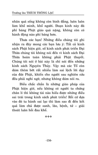 Tröôûng laõo THÍCH THOÂNG LAÏC

nhaân quaû soáng khoâng coøn bình ñaúng, luoân luoân
laøm khoå mình, khoå ngöôøi. Ñoaïn kinh naøy ñaõ
phæ baùng Phaät giaùo quaù naëng, khoâng coøn coù
haønh ñoäng naøo phæ baùng hôn.
Thöa caùc baïn! Nhöõng ñieàu chuùng toâi ghi
nhaän ra ñaây mong caùc baïn löu yù: Taát caû kinh
saùch Phaät hieän giôø, soá kinh saùch phaùt trieån Ñaïi
Thöøa chuùng toâi khoâng noùi ñeán vì kinh saùch Ñaïi
Thöøa hoaøn toaøn khoâng phaûi Phaät thuyeát.
Chuùng toâi noùi ôû baøi naøy laø chæ noùi ñeán nhöõng
kinh saùch Nguyeân Thuûy. Vaäy maø caùc Toå coøn
daùm theâm bôùt raát nhieàu laøm sai leäch lôøi daïy
cuûa ñöùc Phaät, khieán cho ngöôøi sau nghieân cöùu
ñeàu phaûi nghi ngôø, nhöng khoâng daùm noùi ra.
Ñieàu chaéc chaén laø nhöõng giaùo phaùp cuûa
Phaät hieän giôø, neáu khoâng coù ngöôøi tu chöùng
chaân lí thì khoâng taøi naøo hieåu ñöôïc nhöõng ñieàu
sai traùi trong kinh saùch phaùt trieån! Roài cöù döïa
vaøo ñoù tu haønh sai laïc thì laøm sao ñi ñeán keát
quaû laøm chuû ñöôïc sanh, laõo, beänh, töû – giaûi
thoaùt luaân hoài ñau khoå.


-156-

 