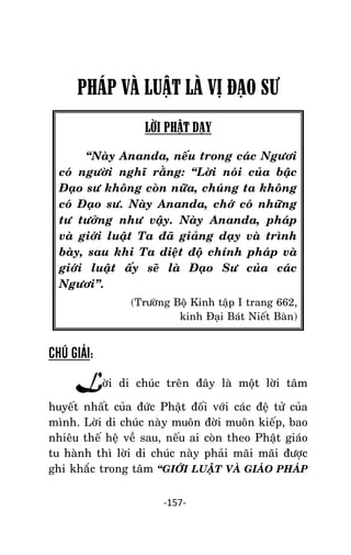 NHÖÕNG LÔØI GOÁC PHAÄT DAÏY – TAÄP IV

PHÁP VÀ LUẬT LÀ VỊ ĐẠO SƯ
LỜI PHẬT DẠY
‚Naøy Ananda, neáu trong caùc Ngöôi
coù ngöôøi nghó raèng: ‚Lôøi noùi cuûa baäc
Ñaïo sö khoâng coøn nöõa, chuùng ta khoâng
coù Ñaïo sö. Naøy Ananda, chôù coù nhöõng
tö töôûng nhö vaäy. Naøy Ananda, phaùp
vaø giôùi luaät Ta ñaõ giaûng daïy vaø trình
baøy, sau khi Ta dieät ñoä chính phaùp vaø
giôùi luaät aáy seõ laø Ñaïo Sö cuûa caùc
Ngöôi‛.
(Tröôøng Boä Kinh taäp I trang 662,
kinh Ñaïi Baùt Nieát Baøn)

CHÚ GIẢI:

Lôøi di chuùc treân ñaây laø moät lôøi taâm
huyeát nhaát cuûa ñöùc Phaät ñoái vôùi caùc ñeä töû cuûa
mình. Lôøi di chuùc naøy muoân ñôøi muoân kieáp, bao
nhieâu theá heä veà sau, neáu ai coøn theo Phaät giaùo
tu haønh thì lôøi di chuùc naøy phaûi maõi maõi ñöôïc
ghi khaéc trong taâm ‚GIÔÙI LUAÄT VAØ GIAÙO PHAÙP
-157-

 