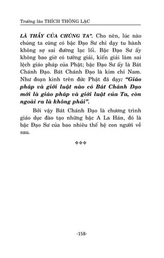 Tröôûng laõo THÍCH THOÂNG LAÏC

LAØ THAÀY CUÛA CHUÙNG TA‛. Cho neân, luùc naøo

chuùng ta cuõng coù baäc Ñaïo Sö chæ daïy tu haønh
khoâng sôï sai ñöôøng laïc loái. Baäc Ñaïo Sö aáy
khoâng bao giôø coù töôûng giaûi, kieán giaûi laøm sai
leäch giaùo phaùp cuûa Phaät; baäc Ñaïo Sö aáy laø Baùt
Chaùnh Ñaïo. Baùt Chaùnh Ñaïo laø kim chæ Nam.
Nhö ñoaïn kinh treân ñöùc Phaät ñaõ daïy: ‚Giaùo
phaùp vaø giôùi luaät naøo coù Baùt Chaùnh Ñaïo
môùi laø giaùo phaùp vaø giôùi luaät cuûa Ta, coøn
ngoaøi ra laø khoâng phaûi‛.
Bôûi vaäy Baùt Chaùnh Ñaïo laø chöông trình
giaùo duïc ñaøo taïo nhöõng baäc A La Haùn, ñoù laø
baäc Ñaïo Sö cuûa bao nhieâu theá heä con ngöôøi veà
sau.


-158-

 