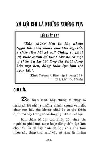 NHÖÕNG LÔØI GOÁC PHAÄT DAÏY – TAÄP IV

XÁ LỢI CHỈ LÀ NHỮNG XƯƠNG VỤN
LỜI PHẬT DẠY
‚Daân chuùng Maït la baûo nhau:
Ngoïn löûa chaùy maïnh quaù khoù daäp taét,
e chaùy tieâu heát xaù lôïi! Chuùng ta phaûi
laáy nöôùc ôû ñaâu ñeå töôùi? Luùc ñoù coù moät
vò thaàn Ta La heát loøng tin Phaät ñang
haàu moät beân, duøng thaàn löïc laøm taét
ngoïn löûa‛.
(Kinh Tröôøng A Haøm taäp 1 trang 228229, kinh Du Haønh)

CHÚ GIẢI:

Ñoïc

ñoaïn kinh naøy chuùng ta thaáy roõ

raøng xaù lôïi chæ laø nhöõng maûnh xöông vuïn ñoát
chaùy coøn laïi, chöù khoâng phaûi do tu taäp thieàn
ñònh maø tuûy trong thaân ñoâng laïi thaønh xaù lôïi.
Khi thaân töù ñaïi cuûa Phaät ñoát chaùy thì
ngöôøi ta phaûi töôùi nöôùc hoaëc duøng thaàn löïc laøm
cho taét löûa ñeå laáy ñöôïc xaù lôïi, chia cho taùm
nöôùc xaây thaùp thôø, nhö vaäy roõ raøng laø nhöõng
-159-

 