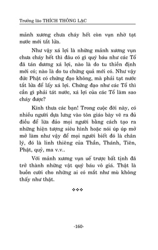 Tröôûng laõo THÍCH THOÂNG LAÏC

maûnh xöông chöa chaùy heát coøn vuïn nhôø taït
nöôùc môùi taét löûa.
Nhö vaäy xaù lôïi laø nhöõng maûnh xöông vuïn
chöa chaùy heát thì ñaâu coù gì quyù baùu nhö caùc Toå
ñaõ taùn döông xaù lôïi, naøo laø do tu thieàn ñònh
môùi coù; naøo laø do tu chöùng quaû môùi coù. Nhö vaäy
ñöùc Phaät coù chöùng ñaïo khoâng, maø phaûi taït nöôùc
taét löûa ñeå laáy xaù lôïi. Chöùng ñaïo nhö caùc Toå thì
caàn gì phaûi taùt nöôùc, xaù lôïi cuûa caùc Toå laøm sao
chaùy ñöôïc?
Kính thöa caùc baïn! Trong cuoäc ñôøi naøy, coù
nhieàu ngöôøi döïa löng vaøo toân giaùo baøy veõ ra ñuû
ñieàu ñeå löøa ñaûo moïi ngöôøi baèng caùch taïo ra
nhöõng hieän töôïng sieâu hình hoaëc noùi uùp uùp môû
môû laøm nhö vaäy ñeå moïi ngöôøi bieát ñoù laø chaân
lyù, ñoù laø linh thieâng cuûa Thaàn, Thaùnh, Tieân,
Phaät, quyû, ma v.v..
Vôùi maûnh xöông vuïn ueá tröôïc baát tònh ñaõ
trôû thaønh nhöõng vaät quyù baùu voâ giaù. Thaät laø
buoàn cöôøi cho nhöõng ai coù maét nhö muø khoâng
thaáy nhö thaät.


-160-

 
