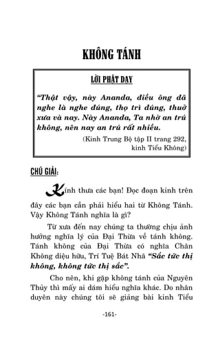 NHÖÕNG LÔØI GOÁC PHAÄT DAÏY – TAÄP IV

KHÔNG TÁNH
LỜI PHẬT DẠY
‚Thaät vaäy, naøy Ananda, ñieàu oâng ñaõ
nghe laø nghe ñuùng, thoï trì ñuùng, thuôû
xöa vaø nay. Naøy Ananda, Ta nhôø an truù
khoâng, neân nay an truù raát nhieàu.
(Kinh Trung Boä taäp II trang 292,
kinh Tieåu Khoâng)

CHÚ GIẢI:

Kính thöa caùc baïn! Ñoïc ñoaïn kinh treân
ñaây caùc baïn caàn phaûi hieåu hai töø Khoâng Taùnh.
Vaäy Khoâng Taùnh nghóa laø gì?
Töø xöa ñeán nay chuùng ta thöôøng chòu aûnh
höôûng nghóa lyù cuûa Ñaïi Thöøa veà taùnh khoâng.
Taùnh khoâng cuûa Ñaïi Thöøa coù nghóa Chaân
Khoâng dieäu höõu, Trí Tueä Baùt Nhaõ ‚Saéc töùc thò
khoâng, khoâng töùc thò saéc‛.
Cho neân, khi gaëp khoâng taùnh cuûa Nguyeân
Thuûy thì maáy ai daùm hieåu nghóa khaùc. Do nhaân
duyeân naøy chuùng toâi seõ giaûng baøi kinh Tieåu
-161-

 