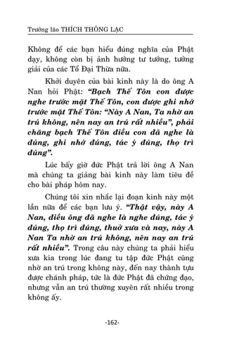 Tröôûng laõo THÍCH THOÂNG LAÏC

Khoâng ñeå caùc baïn hieåu ñuùng nghóa cuûa Phaät
daïy, khoâng coøn bò aûnh höôûng tö töôûng, töôûng
giaûi cuûa caùc Toå Ñaïi Thöøa nöõa.
Khôûi duyeân cuûa baøi kinh naøy laø do oâng A
Nan hoûi Phaät: ‚Baïch Theá Toân con ñöôïc
nghe tröôùc maët Theá Toân, con ñöôïc ghi nhôù
tröôùc maët Theá Toân: ‚Naøy A Nan, Ta nhôø an
truù khoâng, neân nay an truù raát nhieàu‛, phaûi
chaêng baïch Theá Toân ñieàu con ñaõ nghe laø
ñuùng, ghi nhôù ñuùng, taùc yù ñuùng, thoï trì
ñuùng‛.
Luùc baáy giôø ñöùc Phaät traû lôøi oâng A Nan
maø chuùng ta giaûng baøi kinh naøy laøm tieâu ñeà
cho baøi phaùp hoâm nay.
Chuùng toâi xin nhaéc laïi ñoaïn kinh naøy moät
laàn nöõa ñeå caùc baïn löu yù. ‚Thaät vaäy, naøy A
Nan, ñieàu oâng ñaõ nghe laø nghe ñuùng, taùc yù
ñuùng, thoï trì ñuùng, thuôû xöa vaø nay, naøy A
Nan Ta nhôø an truù khoâng, neân nay an truù
raát nhieàu‛. Trong caâu naøy chuùng ta phaûi hieåu
xöa kia trong luùc ñang tu taäp ñöùc Phaät cuõng
nhôø an truù trong khoâng naøy, ñeán nay thaønh töïu
ñöôïc chaùnh phaùp, töùc laø ñöùc Phaät ñaõ chöùng ñaïo,
nhöng vaãn an truù thöôøng xuyeân raát nhieàu trong
khoâng aáy.
-162-

 
